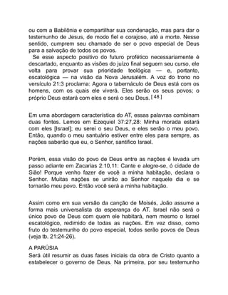 ou com a Babilônia e compartilhar sua condenação, mas para dar o
testemunho de Jesus, de modo fiel e corajoso, até a morte. Nesse
sentido, cumprem seu chamado de ser o povo especial de Deus
para a salvação de todos os povos.
Se esse aspecto positivo do futuro profético necessariamente é
descartado, enquanto as visões do juízo final seguem seu curso, ele
volta para provar sua prioridade teológica — e, portanto,
escatológica — na visão da Nova Jerusalém. A voz do trono no
versículo 21:3 proclama: Agora o tabernáculo de Deus está com os
homens, com os quais ele viverá. Eles serão os seus povos; o
próprio Deus estará com eles e será o seu Deus. [ 48 ]
Em uma abordagem característica do AT, essas palavras combinam
duas fontes. Lemos em Ezequiel 37:27,28: Minha morada estará
com eles [Israel]; eu serei o seu Deus, e eles serão o meu povo.
Então, quando o meu santuário estiver entre eles para sempre, as
nações saberão que eu, o Senhor, santifico Israel.
Porém, essa visão do povo de Deus entre as nações é levada um
passo adiante em Zacarias 2:10,11: Cante e alegre-se, ó cidade de
Sião! Porque venho fazer de você a minha habitação, declara o
Senhor. Muitas nações se unirão ao Senhor naquele dia e se
tornarão meu povo. Então você será a minha habitação.
Assim como em sua versão da canção de Moisés, João assume a
forma mais universalista da esperança do AT. Israel não será o
único povo de Deus com quem ele habitará, nem mesmo o Israel
escatológico, redimido de todas as nações. Em vez disso, como
fruto do testemunho do povo especial, todos serão povos de Deus
(veja tb. 21:24-26).
A PARÚSIA
Será útil resumir as duas fases iniciais da obra de Cristo quanto a
estabelecer o governo de Deus. Na primeira, por seu testemunho
 