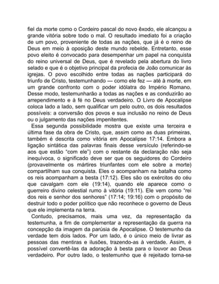 fiel da morte como o Cordeiro pascal do novo êxodo, ele alcançou a
grande vitória sobre todo o mal. O resultado imediato foi a criação
de um povo, proveniente de todas as nações, que já é o reino de
Deus em meio à oposição deste mundo rebelde. Entretanto, esse
povo eleito é convocado para desempenhar um papel na conquista
do reino universal de Deus, que é revelado pela abertura do livro
selado e que é o objetivo principal da profecia de João comunicar às
igrejas. O povo escolhido entre todas as nações participará do
triunfo de Cristo, testemunhando — como ele fez — até à morte, em
um grande confronto com o poder idólatra do Império Romano.
Desse modo, testemunharão a todas as nações e as conduzirão ao
arrependimento e à fé no Deus verdadeiro. O Livro de Apocalipse
coloca lado a lado, sem qualificar um pelo outro, os dois resultados
possíveis: a conversão dos povos e sua inclusão no reino de Deus
ou o julgamento das nações impenitentes.
Essa segunda possibilidade mostra que existe uma terceira e
última fase da obra de Cristo, que, assim como as duas primeiras,
também é descrita como vitória em Apocalipse 17:14. Embora a
ligação sintática das palavras finais desse versículo (referindo-se
aos que estão “com ele”) com o restante da declaração não seja
inequívoca, o significado deve ser que os seguidores do Cordeiro
(provavelmente os mártires triunfantes com ele sobre a morte)
compartilham sua conquista. Eles o acompanham na batalha como
os reis acompanham a besta (17:12). Eles são os exércitos do céu
que cavalgam com ele (19:14), quando ele aparece como o
guerreiro divino celestial rumo à vitória (19:11). Ele vem como “rei
dos reis e senhor dos senhores” (17:14; 19:16) com o propósito de
destruir todo o poder político que não reconhece o governo de Deus
que ele implementa na terra.
Contudo, precisamos, mais uma vez, da representação da
testemunha, a fim de complementar a representação da guerra na
concepção da imagem da parúsia de Apocalipse. O testemunho da
verdade tem dois lados. Por um lado, é o único meio de livrar as
pessoas das mentiras e ilusões, trazendo-as à verdade. Assim, é
possível convertê-las da adoração à besta para o louvor ao Deus
verdadeiro. Por outro lado, o testemunho que é rejeitado torna-se
 