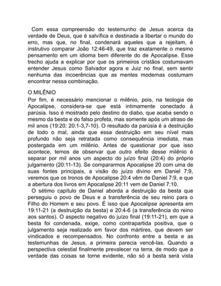 Com essa compreensão do testemunho de Jesus acerca da
verdade de Deus, que é salvífica e destinada a libertar o mundo do
erro, mas que, no final, condenará aqueles que a rejeitam, é
instrutivo comparar João 12:46-49, que traz exatamente o mesmo
pensamento em um idioma bem diferente do de Apocalipse. Esse
trecho ajuda a explicar por que os primeiros cristãos costumavam
entender Jesus como Salvador agora e Juiz no final, sem sentir
nenhuma das incoerências que as mentes modernas costumam
encontrar nessa combinação.
O MILÊNIO
Por fim, é necessário mencionar o milênio, pois, na teologia de
Apocalipse, considera-se que está intimamente conectado à
parúsia. Isso é mostrado pelo destino do diabo, que acaba sendo o
mesmo da besta e do falso profeta, mas somente após um atraso de
mil anos (19:20; 20:1-3,7-10). O resultado da parúsia é a destruição
de todo o mal, ainda que essa destruição em seu nível mais
profundo não seja retratada como consequência imediata, mas
postergada em um milênio. Antes de questionar por que isso
acontece, temos de observar que outro efeito desse milênio é
separar por mil anos um aspecto do juízo final (20:4) do próprio
julgamento (20:11-13). Se compararmos Apocalipse 20 com uma de
suas fontes principais, a visão do juízo divino em Daniel 7:9,
veremos que os tronos de Apocalipse 20:4 vêm de Daniel 7:9, e que
a abertura dos livros em Apocalipse 20:11 vem de Daniel 7:10.
O sétimo capítulo de Daniel aborda a destruição da besta que
perseguiu o povo de Deus e a transferência de seu reino para o
Filho do Homem e seu povo. É isso que Apocalipse apresenta em
19:11-21 (a destruição da besta) e 20:4-6 (a transferência do reino
aos santos). O aspecto negativo do juízo final (19:11-21), em que a
besta foi condenada, exige, como contrapartida positiva, que o
julgamento seja realizado em favor dos mártires, que devem ser
vindicados e recompensados. No confronto entre a besta e as
testemunhas de Jesus, a primeira parecia vencê-las. Quando a
perspectiva celestial finalmente prevalecer na terra, de modo que a
verdade das coisas se torne evidente, não só a besta será vista
 