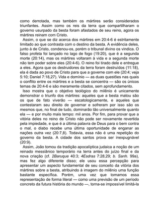 como derrotada, mas também os mártires serão considerados
triunfantes. Assim como os reis da terra que compartilharam o
governo usurpado da besta foram afastados de seu reino, agora os
mártires reinam com Cristo.
Assim, o que se diz acerca dos mártires em 20:4-6 é estritamente
limitado ao que contrasta com o destino da besta. A evidência deles,
junto à de Cristo, condenou-os, porém o tribunal divino os vindica. O
falso profeta foi lançado no lago de fogo (19:20), que é a segunda
morte (20:14), mas os mártires voltaram à vida e a segunda morte
não tem poder sobre eles (20:4-6). O reino foi tirado dele e entregue
a eles. Agora que os destruidores da terra foram destruídos (11:18),
ela é dada ao povo de Cristo para que a governe com ele (20:4; veja
5:10; Daniel 7:18,27). Vida e domínio — as duas questões nas quais
o conflito entre os mártires e a besta se concentra — são os únicos
temas de 20:4-6 e são meramente citados, sem aprofundamento.
Isso mostra que o objetivo teológico do milênio é unicamente
demonstrar o triunfo dos mártires: aqueles que a besta matou são
os que de fato viverão — escatologicamente, e aqueles que
contestaram seu direito de governar e sofreram por isso são os
mesmos que, no final de tudo, dominarão tão universalmente quanto
ela — e por muito mais tempo: mil anos. Por fim, para provar que a
vitória deles no reino de Cristo não pode ser novamente revertida
pela impiedade, e que é a última palavra de Deus para o bem contra
o mal, o diabo recebe uma última oportunidade de enganar as
nações outra vez (20:7,8). Todavia, essa não é uma repetição do
governo da besta. A cidade dos santos prova ser inexpugnável
(20:9).
Assim, João tomou da tradição apocalíptica judaica a noção de um
reinado messiânico temporário na terra antes do juízo final e da
nova criação (cf. 2Baruque 40:3; 4Esdras 7:28,29; b. Sanh. 99a),
mas fez algo diferente disso; ele usou essa percepção para
apresentar um aspecto fundamental de seu conceito da vitória dos
mártires sobre a besta, atribuindo à imagem do milênio uma função
bastante específica. Porém, uma vez que tomamos essa
representação de forma literal — como uma previsão de um período
concreto da futura história do mundo —, torna-se impossível limitá-la
 