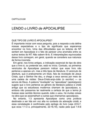CAPÍTULO•UM
LENDO o LIVRO de APOCALIPSE
QUE TIPO DE LIVRO É APOCALIPSE?
É importante iniciar com essa pergunta, pois a resposta a ela define
nossas expectativas e o tipo de significado que esperamos
encontrar no livro. Uma das dificuldades que os leitores do NT
sentem em Apocalipse é o fato de parecer uma anomalia entre os
outros textos do NT. Não sabem lê-lo. E interpretações equivocadas
desse livro começam, em geral, quando se considera sua natureza
de forma incorreta.
Em geral, nos livros antigos, a indicação essencial do tipo de obra
que o livro é, ou pretende ser, está no início. Contudo, os primeiros
versículos de Apocalipse parecem indicar que esse livro não
pertence a apenas um, mas a três tipos de literatura. O versículo de
abertura, que é praticamente um título, fala da revelação de Jesus
Cristo, que o Senhor lhe deu, e chega a seus servos por meio de
uma cadeia de visões: Deus-Cristo-anjo-João (o escritor) — os
servos de Deus. A palavra “revelação” ou “apocalipse” (apokalypsis)
sugere que o livro pertence ao gênero da literatura judaica e cristã
antiga que os estudiosos modernos chamam de apocalipses, e,
embora não possamos ter realmente a certeza de que o termo já
tivesse esse sentido técnico quando João o usou, há muitas coisas
na obra que se assemelham a outras que chamamos apocalipses.
No entanto, 1:3 apresenta Apocalipse como uma profecia
destinada a ser lida em voz alta no contexto da adoração cristã, e
essa constatação é confirmada pelo epílogo do livro (veja 22:6,7,
que ecoa 1:1-3 e, principalmente, 22:18,19), razão pela qual 1:4-6
 