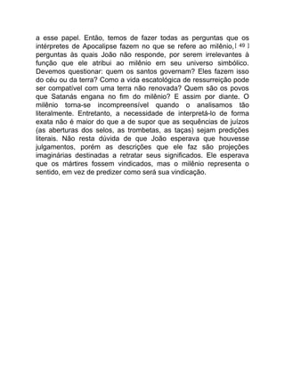 a esse papel. Então, temos de fazer todas as perguntas que os
intérpretes de Apocalipse fazem no que se refere ao milênio,[ 49 ]
perguntas às quais João não responde, por serem irrelevantes à
função que ele atribui ao milênio em seu universo simbólico.
Devemos questionar: quem os santos governam? Eles fazem isso
do céu ou da terra? Como a vida escatológica de ressurreição pode
ser compatível com uma terra não renovada? Quem são os povos
que Satanás engana no fim do milênio? E assim por diante. O
milênio torna-se incompreensível quando o analisamos tão
literalmente. Entretanto, a necessidade de interpretá-lo de forma
exata não é maior do que a de supor que as sequências de juízos
(as aberturas dos selos, as trombetas, as taças) sejam predições
literais. Não resta dúvida de que João esperava que houvesse
julgamentos, porém as descrições que ele faz são projeções
imaginárias destinadas a retratar seus significados. Ele esperava
que os mártires fossem vindicados, mas o milênio representa o
sentido, em vez de predizer como será sua vindicação.
 