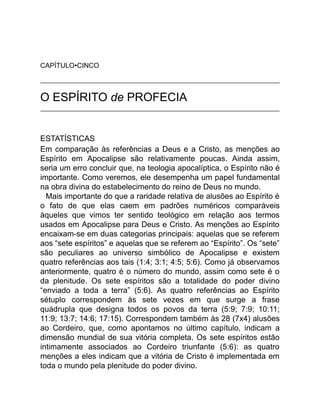 CAPÍTULO•CINCO
O ESPÍRITO de PROFECIA
ESTATÍSTICAS
Em comparação às referências a Deus e a Cristo, as menções ao
Espírito em Apocalipse são relativamente poucas. Ainda assim,
seria um erro concluir que, na teologia apocalíptica, o Espírito não é
importante. Como veremos, ele desempenha um papel fundamental
na obra divina do estabelecimento do reino de Deus no mundo.
Mais importante do que a raridade relativa de alusões ao Espírito é
o fato de que elas caem em padrões numéricos comparáveis
àqueles que vimos ter sentido teológico em relação aos termos
usados em Apocalipse para Deus e Cristo. As menções ao Espírito
encaixam-se em duas categorias principais: aquelas que se referem
aos “sete espíritos” e aquelas que se referem ao “Espírito”. Os “sete”
são peculiares ao universo simbólico de Apocalipse e existem
quatro referências aos tais (1:4; 3:1; 4:5; 5:6). Como já observamos
anteriormente, quatro é o número do mundo, assim como sete é o
da plenitude. Os sete espíritos são a totalidade do poder divino
“enviado a toda a terra” (5:6). As quatro referências ao Espírito
sétuplo correspondem às sete vezes em que surge a frase
quádrupla que designa todos os povos da terra (5:9; 7:9; 10:11;
11:9; 13:7; 14:6; 17:15). Correspondem também às 28 (7x4) alusões
ao Cordeiro, que, como apontamos no último capítulo, indicam a
dimensão mundial de sua vitória completa. Os sete espíritos estão
intimamente associados ao Cordeiro triunfante (5:6): as quatro
menções a eles indicam que a vitória de Cristo é implementada em
toda o mundo pela plenitude do poder divino.
 