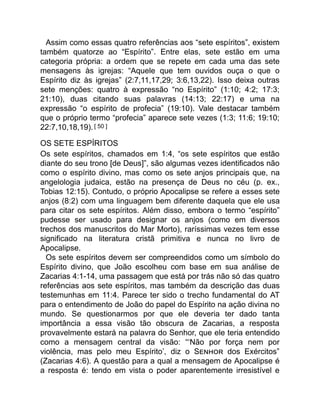 Assim como essas quatro referências aos “sete espíritos”, existem
também quatorze ao “Espírito”. Entre elas, sete estão em uma
categoria própria: a ordem que se repete em cada uma das sete
mensagens às igrejas: “Aquele que tem ouvidos ouça o que o
Espírito diz às igrejas” (2:7,11,17,29; 3:6,13,22). Isso deixa outras
sete menções: quatro à expressão “no Espírito” (1:10; 4:2; 17:3;
21:10), duas citando suas palavras (14:13; 22:17) e uma na
expressão “o espírito de profecia” (19:10). Vale destacar também
que o próprio termo “profecia” aparece sete vezes (1:3; 11:6; 19:10;
22:7,10,18,19).[ 50 ]
OS SETE ESPÍRITOS
Os sete espíritos, chamados em 1:4, “os sete espíritos que estão
diante do seu trono [de Deus]”, são algumas vezes identificados não
como o espírito divino, mas como os sete anjos principais que, na
angelologia judaica, estão na presença de Deus no céu (p. ex.,
Tobias 12:15). Contudo, o próprio Apocalipse se refere a esses sete
anjos (8:2) com uma linguagem bem diferente daquela que ele usa
para citar os sete espíritos. Além disso, embora o termo “espírito”
pudesse ser usado para designar os anjos (como em diversos
trechos dos manuscritos do Mar Morto), raríssimas vezes tem esse
significado na literatura cristã primitiva e nunca no livro de
Apocalipse.
Os sete espíritos devem ser compreendidos como um símbolo do
Espírito divino, que João escolheu com base em sua análise de
Zacarias 4:1-14, uma passagem que está por trás não só das quatro
referências aos sete espíritos, mas também da descrição das duas
testemunhas em 11:4. Parece ter sido o trecho fundamental do AT
para o entendimento de João do papel do Espírito na ação divina no
mundo. Se questionarmos por que ele deveria ter dado tanta
importância a essa visão tão obscura de Zacarias, a resposta
provavelmente estará na palavra do Senhor, que ele teria entendido
como a mensagem central da visão: “‘Não por força nem por
violência, mas pelo meu Espírito’, diz o S dos Exércitos”
(Zacarias 4:6). A questão para a qual a mensagem de Apocalipse é
a resposta é: tendo em vista o poder aparentemente irresistível e
 