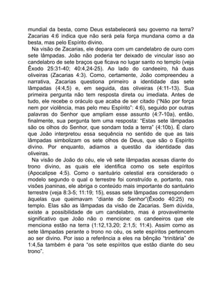 mundial da besta, como Deus estabelecerá seu governo na terra?
Zacarias 4:6 indica que não será pela força mundana como a da
besta, mas pelo Espírito divino.
Na visão de Zacarias, ele depara com um candelabro de ouro com
sete lâmpadas. João não poderia ter deixado de vincular isso ao
candelabro de sete braços que ficava no lugar santo no templo (veja
Êxodo 25:31-40; 40:4,24-25). Ao lado do candeeiro, há duas
oliveiras (Zacarias 4:3). Como, certamente, João compreendeu a
narrativa, Zacarias questiona primeiro a identidade das sete
lâmpadas (4:4,5) e, em seguida, das oliveiras (4:11-13). Sua
primeira pergunta não tem resposta direta ou imediata. Antes de
tudo, ele recebe o oráculo que acaba de ser citado (“Não por força
nem por violência, mas pelo meu Espírito”: 4:6), seguido por outras
palavras do Senhor que ampliam esse assunto (4:7-10a), então,
finalmente, sua pergunta tem uma resposta: “Estas sete lâmpadas
são os olhos do Senhor, que sondam toda a terra” (4:10b). É claro
que João interpretou essa sequência no sentido de que as tais
lâmpadas simbolizam os sete olhos de Deus, que são o Espírito
divino. Por enquanto, adiamos a questão da identidade das
oliveiras.
Na visão de João do céu, ele vê sete lâmpadas acesas diante do
trono divino, as quais ele identifica como os sete espíritos
(Apocalipse 4:5). Como o santuário celestial era considerado o
modelo segundo o qual o terrestre foi construído e, portanto, nas
visões joaninas, ele abriga o conteúdo mais importante do santuário
terrestre (veja 8:3-5; 11:19; 15), essas sete lâmpadas correspondem
àquelas que queimavam “diante do Senhor”(Êxodo 40:25) no
templo. Elas são as lâmpadas da visão de Zacarias. Sem dúvida,
existe a possibilidade de um candelabro, mas é provavelmente
significativo que João não o mencione: os candeeiros que ele
menciona estão na terra (1:12,13,20; 2:1,5; 11:4). Assim como as
sete lâmpadas perante o trono no céu, os sete espíritos pertencem
ao ser divino. Por isso a referência a eles na bênção “trinitária” de
1:4,5a também é para “os sete espíritos que estão diante do seu
trono”.
 