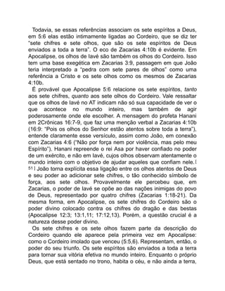Todavia, se essas referências associam os sete espíritos a Deus,
em 5:6 elas estão intimamente ligadas ao Cordeiro, que se diz ter
“sete chifres e sete olhos, que são os sete espíritos de Deus
enviados a toda a terra”. O eco de Zacarias 4:10b é evidente. Em
Apocalipse, os olhos de Iavé são também os olhos do Cordeiro. Isso
tem uma base exegética em Zacarias 3:9, passagem em que João
teria interpretado a “pedra com sete pares de olhos” como uma
referência a Cristo e os sete olhos como os mesmos de Zacarias
4:10b.
É provável que Apocalipse 5:6 relacione os sete espíritos, tanto
aos sete chifres, quanto aos sete olhos do Cordeiro. Vale ressaltar
que os olhos de Iavé no AT indicam não só sua capacidade de ver o
que acontece no mundo inteiro, mas também de agir
poderosamente onde ele escolher. A mensagem do profeta Hanani
em 2Crônicas 16:7-9, que faz uma menção verbal a Zacarias 4:10b
(16:9: “Pois os olhos do Senhor estão atentos sobre toda a terra”),
entende claramente esse versículo, assim como João, em conexão
com Zacarias 4:6 (“Não por força nem por violência, mas pelo meu
Espírito”). Hanani repreende o rei Asa por haver confiado no poder
de um exército, e não em Iavé, cujos olhos observam atentamente o
mundo inteiro com o objetivo de ajudar aqueles que confiam nele.[
51 ] João torna explícita essa ligação entre os olhos atentos de Deus
e seu poder ao adicionar sete chifres, o tão conhecido símbolo de
força, aos sete olhos. Provavelmente ele percebeu que, em
Zacarias, o poder de Iavé se opõe ao das nações inimigas do povo
de Deus, representado por quatro chifres (Zacarias 1:18-21). Da
mesma forma, em Apocalipse, os sete chifres do Cordeiro são o
poder divino colocado contra os chifres do dragão e das bestas
(Apocalipse 12:3; 13:1,11; 17:12,13). Porém, a questão crucial é a
natureza desse poder divino.
Os sete chifres e os sete olhos fazem parte da descrição do
Cordeiro quando ele aparece pela primeira vez em Apocalipse:
como o Cordeiro imolado que venceu (5:5,6). Representam, então, o
poder do seu triunfo. Os sete espíritos são enviados a toda a terra
para tornar sua vitória efetiva no mundo inteiro. Enquanto o próprio
Deus, que está sentado no trono, habita o céu, e não ainda a terra,
 