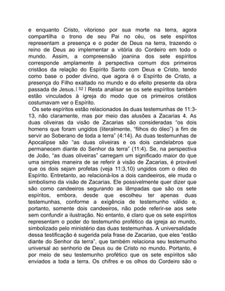 e enquanto Cristo, vitorioso por sua morte na terra, agora
compartilha o trono de seu Pai no céu, os sete espíritos
representam a presença e o poder de Deus na terra, trazendo o
reino de Deus ao implementar a vitória do Cordeiro em todo o
mundo. Assim, a compreensão joanina dos sete espíritos
corresponde amplamente à perspectiva comum dos primeiros
cristãos da relação do Espírito Santo com Deus e Cristo, tendo
como base o poder divino, que agora é o Espírito de Cristo, a
presença do Filho exaltado no mundo e do efeito presente da obra
passada de Jesus.[ 52 ] Resta analisar se os sete espíritos também
estão vinculados à igreja do modo que os primeiros cristãos
costumavam ver o Espírito.
Os sete espíritos estão relacionados às duas testemunhas de 11:3-
13, não claramente, mas por meio das alusões a Zacarias 4. As
duas oliveiras da visão de Zacarias são consideradas “os dois
homens que foram ungidos (literalmente, “filhos do óleo”) a fim de
servir ao Soberano de toda a terra” (4:14). As duas testemunhas de
Apocalipse são “as duas oliveiras e os dois candelabros que
permanecem diante do Senhor da terra” (11:4). Se, na perspectiva
de João, “as duas oliveiras” carregam um significado maior do que
uma simples maneira de se referir à visão de Zacarias, é provável
que os dois sejam profetas (veja 11:3,10) ungidos com o óleo do
Espírito. Entretanto, ao relacioná-los a dois candeeiros, ele muda o
simbolismo da visão de Zacarias. Ele possivelmente quer dizer que
são como candeeiros segurando as lâmpadas que são os sete
espíritos, embora, desde que escolheu ter apenas duas
testemunhas, conforme a exigência de testemunho válido e,
portanto, somente dois candeeiros, não pode referir-se aos sete
sem confundir a ilustração. No entanto, é claro que os sete espíritos
representam o poder do testemunho profético da igreja ao mundo,
simbolizado pelo ministério das duas testemunhas. A universalidade
dessa testificação é sugerida pela frase de Zacarias, que eles “estão
diante do Senhor da terra”, que também relaciona seu testemunho
universal ao senhorio de Deus ou de Cristo no mundo. Portanto, é
por meio de seu testemunho profético que os sete espíritos são
enviados a toda a terra. Os chifres e os olhos do Cordeiro são o
 