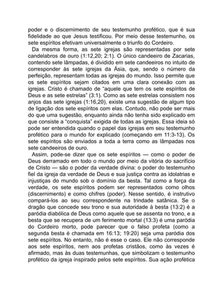 poder e o discernimento de seu testemunho profético, que é sua
fidelidade ao que Jesus testificou. Por meio desse testemunho, os
sete espíritos efetivam universalmente o triunfo do Cordeiro.
Da mesma forma, as sete igrejas são representadas por sete
candelabros de ouro (1:12,20; 2:1). O único candeeiro de Zacarias,
contendo sete lâmpadas, é dividido em sete candeeiros no intuito de
corresponder às sete igrejas da Ásia, que, sendo o número da
perfeição, representam todas as igrejas do mundo. Isso permite que
os sete espíritos sejam citados em uma clara conexão com as
igrejas. Cristo é chamado de “aquele que tem os sete espíritos de
Deus e as sete estrelas” (3:1). Como as sete estrelas consistem nos
anjos das sete igrejas (1:16,20), existe uma sugestão de algum tipo
de ligação dos sete espíritos com elas. Contudo, não pode ser mais
do que uma sugestão, enquanto ainda não tenha sido explicado em
que consiste a “conquista” exigida de todas as igrejas. Essa ideia só
pode ser entendida quando o papel das igrejas em seu testemunho
profético para o mundo for explicado (começando em 11:3-13). Os
sete espíritos são enviados a toda a terra como as lâmpadas nos
sete candeeiros de ouro.
Assim, pode-se dizer que os sete espíritos — como o poder de
Deus derramado em todo o mundo por meio da vitória do sacrifício
de Cristo — são o poder da verdade divina: o poder do testemunho
fiel da igreja da verdade de Deus e sua justiça contra as idolatrias e
injustiças do mundo sob o domínio da besta. Tal como a força da
verdade, os sete espíritos podem ser representados como olhos
(discernimento) e como chifres (poder). Nesse sentido, é instrutivo
compará-los ao seu correspondente na trindade satânica. Se o
dragão que concede seu trono e sua autoridade à besta (13:2) é a
paródia diabólica de Deus como aquele que se assenta no trono, e a
besta que se recupera de um ferimento mortal (13:3) é uma paródia
do Cordeiro morto, pode parecer que o falso profeta (como a
segunda besta é chamada em 16:13; 19:20) seja uma paródia dos
sete espíritos. No entanto, não é esse o caso. Ele não corresponde
aos sete espíritos, nem aos profetas cristãos, como às vezes é
afirmado, mas às duas testemunhas, que simbolizam o testemunho
profético da igreja inspirado pelos sete espíritos. Sua ação profética
 