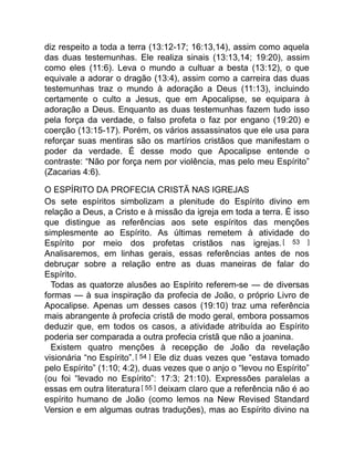 diz respeito a toda a terra (13:12-17; 16:13,14), assim como aquela
das duas testemunhas. Ele realiza sinais (13:13,14; 19:20), assim
como eles (11:6). Leva o mundo a cultuar a besta (13:12), o que
equivale a adorar o dragão (13:4), assim como a carreira das duas
testemunhas traz o mundo à adoração a Deus (11:13), incluindo
certamente o culto a Jesus, que em Apocalipse, se equipara à
adoração a Deus. Enquanto as duas testemunhas fazem tudo isso
pela força da verdade, o falso profeta o faz por engano (19:20) e
coerção (13:15-17). Porém, os vários assassinatos que ele usa para
reforçar suas mentiras são os martírios cristãos que manifestam o
poder da verdade. É desse modo que Apocalipse entende o
contraste: “Não por força nem por violência, mas pelo meu Espírito”
(Zacarias 4:6).
O ESPÍRITO DA PROFECIA CRISTÃ NAS IGREJAS
Os sete espíritos simbolizam a plenitude do Espírito divino em
relação a Deus, a Cristo e à missão da igreja em toda a terra. É isso
que distingue as referências aos sete espíritos das menções
simplesmente ao Espírito. As últimas remetem à atividade do
Espírito por meio dos profetas cristãos nas igrejas.[ 53 ]
Analisaremos, em linhas gerais, essas referências antes de nos
debruçar sobre a relação entre as duas maneiras de falar do
Espírito.
Todas as quatorze alusões ao Espírito referem-se — de diversas
formas — à sua inspiração da profecia de João, o próprio Livro de
Apocalipse. Apenas um desses casos (19:10) traz uma referência
mais abrangente à profecia cristã de modo geral, embora possamos
deduzir que, em todos os casos, a atividade atribuída ao Espírito
poderia ser comparada a outra profecia cristã que não a joanina.
Existem quatro menções à recepção de João da revelação
visionária “no Espírito”.[ 54 ] Ele diz duas vezes que “estava tomado
pelo Espírito” (1:10; 4:2), duas vezes que o anjo o “levou no Espírito”
(ou foi “levado no Espírito”: 17:3; 21:10). Expressões paralelas a
essas em outra literatura[ 55 ] deixam claro que a referência não é ao
espírito humano de João (como lemos na New Revised Standard
Version e em algumas outras traduções), mas ao Espírito divino na
 