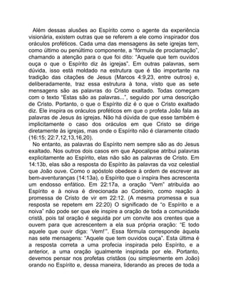 Além dessas alusões ao Espírito como o agente da experiência
visionária, existem outras que se referem a ele como inspirador dos
oráculos proféticos. Cada uma das mensagens às sete igrejas tem,
como último ou penúltimo componente, a “fórmula de proclamação”,
chamando a atenção para o que foi dito: “Aquele que tem ouvidos
ouça o que o Espírito diz às igrejas”. Em outras palavras, sem
dúvida, isso está moldado na estrutura que é tão importante na
tradição das citações de Jesus (Marcos 4:9,23, entre outros) e,
deliberadamente, traz essa estrutura à tona, visto que as sete
mensagens são as palavras do Cristo exaltado. Todas começam
com o texto “Estas são as palavras...”, seguido por uma descrição
de Cristo. Portanto, o que o Espírito diz é o que o Cristo exaltado
diz. Ele inspira os oráculos proféticos em que o profeta João fala as
palavras de Jesus às igrejas. Não há dúvida de que esse também é
implicitamente o caso dos oráculos em que Cristo se dirige
diretamente às igrejas, mas onde o Espírito não é claramente citado
(16:15; 22:7,12,13,16,20).
No entanto, as palavras do Espírito nem sempre são as do Jesus
exaltado. Nos outros dois casos em que Apocalipse atribui palavras
explicitamente ao Espírito, elas não são as palavras de Cristo. Em
14:13b, elas são a resposta do Espírito às palavras da voz celestial
que João ouve. Como o apóstolo obedece à ordem de escrever as
bem-aventuranças (14:13a), o Espírito que o inspira lhes acrescenta
um endosso enfático. Em 22:17a, a oração “Vem” atribuída ao
Espírito e à noiva é direcionada ao Cordeiro, como reação à
promessa de Cristo de vir em 22:12. (A mesma promessa e sua
resposta se repetem em 22:20) O significado de “o Espírito e a
noiva” não pode ser que ele inspire a oração de toda a comunidade
cristã, pois tal oração é seguida por um convite aos crentes que a
ouvem para que acrescentem a ela sua própria oração: “E todo
aquele que ouvir diga: ‘Vem!’”. Essa fórmula corresponde àquela
nas sete mensagens: “Aquele que tem ouvidos ouça”. Esta última é
a resposta correta a uma profecia inspirada pelo Espírito, e a
anterior, a uma oração igualmente inspirada por ele. Portanto,
devemos pensar nos profetas cristãos (ou simplesmente em João)
orando no Espírito e, dessa maneira, liderando as preces de toda a
 