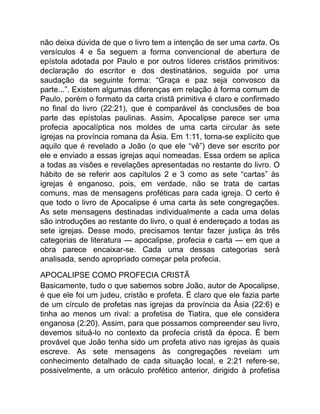 não deixa dúvida de que o livro tem a intenção de ser uma carta. Os
versículos 4 e 5a seguem a forma convencional de abertura de
epístola adotada por Paulo e por outros líderes cristãos primitivos:
declaração do escritor e dos destinatários, seguida por uma
saudação da seguinte forma: “Graça e paz seja convosco da
parte...”. Existem algumas diferenças em relação à forma comum de
Paulo, porém o formato da carta cristã primitiva é claro e confirmado
no final do livro (22:21), que é comparável às conclusões de boa
parte das epístolas paulinas. Assim, Apocalipse parece ser uma
profecia apocalíptica nos moldes de uma carta circular às sete
igrejas na província romana da Ásia. Em 1:11, torna-se explícito que
aquilo que é revelado a João (o que ele “vê”) deve ser escrito por
ele e enviado a essas igrejas aqui nomeadas. Essa ordem se aplica
a todas as visões e revelações apresentadas no restante do livro. O
hábito de se referir aos capítulos 2 e 3 como as sete “cartas” às
igrejas é enganoso, pois, em verdade, não se trata de cartas
comuns, mas de mensagens proféticas para cada igreja. O certo é
que todo o livro de Apocalipse é uma carta às sete congregações.
As sete mensagens destinadas individualmente a cada uma delas
são introduções ao restante do livro, o qual é endereçado a todas as
sete igrejas. Desse modo, precisamos tentar fazer justiça às três
categorias de literatura — apocalipse, profecia e carta — em que a
obra parece encaixar-se. Cada uma dessas categorias será
analisada, sendo apropriado começar pela profecia.
APOCALIPSE COMO PROFECIA CRISTÃ
Basicamente, tudo o que sabemos sobre João, autor de Apocalipse,
é que ele foi um judeu, cristão e profeta. É claro que ele fazia parte
de um círculo de profetas nas igrejas da província da Ásia (22:6) e
tinha ao menos um rival: a profetisa de Tiatira, que ele considera
enganosa (2:20). Assim, para que possamos compreender seu livro,
devemos situá-lo no contexto da profecia cristã da época. É bem
provável que João tenha sido um profeta ativo nas igrejas às quais
escreve. As sete mensagens às congregações revelam um
conhecimento detalhado de cada situação local, e 2:21 refere-se,
possivelmente, a um oráculo profético anterior, dirigido à profetisa
 