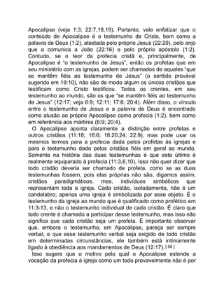 Apocalipse (veja 1:3; 22:7,18,19). Portanto, vale enfatizar que o
conteúdo de Apocalipse é o testemunho de Cristo, bem como a
palavra de Deus (1:2), atestada pelo próprio Jesus (22:20), pelo anjo
que a comunica a João (22:16) e pelo próprio apóstolo (1:2).
Contudo, se o teor da profecia cristã e, principalmente, de
Apocalipse é “o testemunho de Jesus”, então os profetas que em
seu ministério com as igrejas, podem ser chamados de aqueles “que
se mantêm fiéis ao testemunho de Jesus” (o sentido provável
sugerido em 19:10), não são de modo algum os únicos cristãos que
testificam como Cristo testificou. Todos os crentes, em seu
testemunho ao mundo, são os que “se mantêm fiéis ao testemunho
de Jesus” (12:17; veja 6:9; 12:11; 17:6; 20:4). Além disso, o vínculo
entre o testemunho de Jesus e a palavra de Deus é encontrado
como alusão ao próprio Apocalipse como profecia (1:2), bem como
em referência aos mártires (6:9; 20:4).
O Apocalipse aponta claramente a distinção entre profetas e
outros cristãos (11:18; 16:6; 18:20,24; 22:9), mas pode usar os
mesmos termos para a profecia dada pelos profetas às igrejas e
para o testemunho dado pelos cristãos fiéis em geral ao mundo.
Somente na história das duas testemunhas é que este último é
realmente equiparado à profecia (11:3,6,10). Isso não quer dizer que
todo cristão deveria ser chamado de profeta, como se as duas
testemunhas fossem, pois elas próprias não são, digamos assim,
cristãos paradigmáticos, mas, indivíduos simbólicos que
representam toda a igreja. Cada cristão, isoladamente, não é um
candelabro; apenas uma igreja é simbolizada por esse objeto. É o
testemunho da igreja ao mundo que é qualificado como profético em
11:3-13, e não o testemunho individual de cada cristão. É claro que
todo crente é chamado a participar desse testemunho, mas isso não
significa que cada cristão seja um profeta. É importante observar
que, embora o testemunho, em Apocalipse, pareça ser sempre
verbal, e que esse testemunho verbal seja exigido de todo cristão
em determinadas circunstâncias, ele também está intimamente
ligado à obediência aos mandamentos de Deus (12:17).[ 56 ]
Isso sugere que o motivo pelo qual o Apocalipse estende a
vocação da profecia à igreja como um todo provavelmente não é por
 