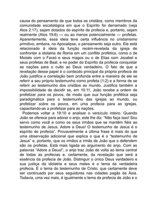 causa do pensamento de que todos os cristãos, como membros da
comunidade escatológica em que o Espírito foi derramado (veja
Atos 2:17), sejam dotados do espírito de profecia e, portanto, sejam
realmente (Atos 19:6) — ou ao menos potencialmente — profetas.
Aparentemente, essa ideia teve certa influência no cristianismo
primitivo, embora, no Apocalipse, o pensamento seja outro. Ele está
relacionado à ideia da função recém-revelada da igreja de
confrontar a idolatria de Roma em um conflito profético, como o de
Moisés com o Faraó e seus magos ou o de Elias com Jezabel e
seus profetas de Baal, e no poder do Espírito da profecia conquistar
as nações para o culto ao Deus verdadeiro. O fato de que a
revelação desse papel é o conteúdo principal da própria profecia de
João justifica a correlação bem profunda entre a maneira de ele se
referir a seu próprio testemunho como profeta (1:2) e a forma de se
referir ao testemunho dos cristãos ao mundo. Justifica também a
impossibilidade de decidir se, em 10:11, João recebe a ordem de
profetizar para os povos, de modo que sua função profética seja
paradigmática para o testemunho das igrejas ao mundo, ou
profetizar sobre os povos, em uma profecia para as igrejas,
capacitando-as a profetizar para as nações.
Podemos voltar a 19:10 e analisar o versículo inteiro. Quando
João se oferece para adorar o anjo, este lhe diz: “Não faça isso! Sou
servo como você e como os seus irmãos que se mantêm fiéis ao
testemunho de Jesus. Adore a Deus! O testemunho de Jesus é o
espírito de profecia”. Provavelmente a última frase é mais do que
uma observação adicional que explica o que é o “testemunho de
Jesus” e, portanto, que os irmãos e irmãs de João que o defendem
são os profetas. Está mais ligada ao argumento do anjo. Com as
palavras “Adore a Deus!”, o anjo traz João de volta ao tema central
de todas as profecias e, certamente, da revelação que será a
essência da profecia de João. Distinguir o único Deus verdadeiro e
sua justiça da idolatria e seus males é o tema da verdadeira
profecia. É o tema do testemunho de Cristo, que certamente deve
ser continuado por seus seguidores nas cidades pagãs da Ásia.
Todavia, uma vez mais, é igualmente o tema da profecia de João e o
 