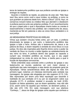 tema do testemunho profético que sua profecia convida as igrejas a
entregar às nações.
Quando o incidente se repete, as palavras do anjo são: “Não faça
isso! Sou servo como você e seus irmãos, os profetas, e como os
que guardam as palavras deste livro. Adore a Deus!” (22:9). Aqui, os
conservos incluem todos os cristãos fiéis que atendem e obedecem
à profecia joanina junto aos próprios profetas. É um reconhecimento
de que o papel para o qual o Apocalipse chama todos os crentes é
essencialmente o mesmo dos profetas: dar o testemunho de Jesus,
mantendo-se fiel em palavras e atos ao único Deus verdadeiro e à
sua justiça.
AS MENSAGENS PROFÉTICAS ÀS IGREJAS
Vimos que existem vínculos fortes entre, por um lado, a profecia
direcionada às igrejas e, por outro, o testemunho profético das
igrejas a toda a terra. Ambos são o testemunho de Jesus e da
palavra de Deus, e dizem respeito à verdade do único Deus e à sua
justiça. Os dois são inspirados pelo Espírito divino como o poder da
verdade de Deus no mundo e estão ligados ao estabelecimento de
seu reino na terra. A profecia dentro das igrejas as capacita a
cumprir seu ministério profético ao mundo, que é seu papel
indispensável na vinda do reino de Deus, a tarefa para a qual é
função de Apocalipse convocá-las.
Tendo entendido essa conexão entre a profecia às igrejas e seu
testemunho ao mundo, podemos ver com maior clareza o
significado das sete mensagens a elas dentro do propósito geral de
Apocalipse. Várias características delas são dignas de nota: Em
primeiro lugar, notamos um interesse dominante pela verdade nas
mensagens. As igrejas são elogiadas por não negarem (2:13; 3:8).
São reprovadas por terem uma falsa reputação que esconde a
realidade de sua condição (3:1) ou por se enganarem sobre sua
situação (3:17). A profetisa Jezabel é acusada de iludir (2:20).
Existem os falsos apóstolos, que se dizem apóstolos, mas não são
(2:2), assim como há aqueles que mentem, se declaram judeus, e
não são (2:9; 3:9). Em cada mensagem, com sua abertura
“Conheço...”, Jesus se dirige às igrejas como aquele que conhece a
 
