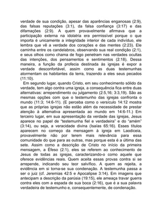 verdade de sua condição, apesar das aparências enganosas (2:9),
das falsas reputações (3:1), da falsa confiança (3:17) e das
difamações (2:9). A quem provavelmente afirmava que a
participação externa na idolatria era permissível porque o que
importa é unicamente a integridade interior de cada indivíduo, ele
lembra que vê a verdade dos corações e das mentes (2:23). Ele
caminha entre os candelabros, observando sua real condição (2:1),
e seus olhos como chama de fogo penetram nas verdades ocultas
das intenções, dos pensamentos e sentimentos (2:18). Dessa
maneira, a função da profecia destinada às igrejas é expor a
verdade desconfortável, assim como as duas testemunhas
atormentam os habitantes da terra, trazendo a eles seus pecados
(11:10).
Em segundo lugar, quando Cristo, em seu conhecimento sólido da
verdade, tem algo contra uma igreja, a consequência fica entre duas
alternativas: arrependimento ou julgamento (2:5,16; 3:3,19). São as
mesmas opções com que o testemunho das igrejas confronta o
mundo (11:3; 14:6-11). (E perceba como o versículo 14:12 mostra
que as próprias igrejas não estão além da necessidade de prestar
atenção à alternativa apresentada ao mundo em 14:6-11.) Em
terceiro lugar, em sua apresentação da verdade das igrejas, Jesus
aparece no papel de “testemunha fiel e verdadeira” e do “amém”
(3:14), ou seja, a veracidade divina (Isaías 65:16). Esses títulos
aparecem no começo da mensagem à igreja em Laodiceia,
provavelmente não por terem mais relevância para essa
comunidade do que para as outras, mas porque esta é a última das
sete. Assim como a descrição de Cristo no início da primeira
mensagem, a Éfeso (2:1), eles se referem ao conhecimento de
Jesus de todas as igrejas, caracterizando-o como aquele que
oferece evidências reais. Quem aceita essas provas contra si se
arrepende, indicando seu teor salvífico. A quem as rejeita, a
evidência em si torna-se sua condenação. A testemunha passa a
ser o juiz (cf. Jeremias 42:5 e Apocalipse 3:14). Em imagens que
antecipam a descrição da parúsia (19:15), ele ameaça travar guerra
contra eles com a espada de sua boca (2:16), que é a sua palavra
verdadeira de testemunho e, consequentemente, de condenação.
 