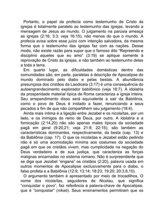 Portanto, o papel da profecia como testemunho de Cristo às
igrejas é totalmente paralelo ao testemunho das igrejas, levando a
mensagem de Jesus ao mundo. O julgamento na parúsia ameaça
as igrejas (2:16; 3:3; veja 16:15), não menos do que o mundo. A
profecia avisa sobre esse juízo com intenção salvadora, da mesma
forma que o testemunho das igrejas faz com as nações. Desse
modo, não existe razão para supor que o famoso dito “Repreendo e
disciplino aqueles que eu amo” (3:19) se aplique somente à
reprovação de Cristo às igrejas, e não também ao testemunho delas
a toda a terra.
Em quarto lugar, as dificuldades domésticas dentro das
comunidades são, em parte, paralelas à descrição de Apocalipse do
mundo dominado pelo diabo e pelas bestas. A abundância
presunçosa dos cristãos da Laodiceia (3:17) é uma consequência do
autoengrandecimento explorador babilônico (veja 18:7). A idolatria
da prosperidade material típica de Roma caracteriza a igreja inteira.
Seu arrependimento disso será equivalente a sair da Babilônia,
como o povo de Deus é instado a fazer, renunciando a seus
pecados a fim de que não compartilhem seu julgamento (18:4).
Ainda mais íntima é a ligação entre Jezabel e os nicolaítas, por um
lado, e os inimigos do reino de Deus, por outro. A idolatria e a
fornicação (2:14,20) não são apenas males típicos da sociedade
pagã em geral (9:20,21; veja 21:8; 22:15); são também as
características dominantes, respectivamente, da besta (cap. 13) e
da Babilônia (cap. 17). O que os nicolaítas e Jezabel estão pedindo
não é só uma acomodação mínima aos costumes da sociedade
pagã em que os cristãos vivem, mas cumplicidade na negação do
Deus verdadeiro e de sua justiça, que caracteriza as forças
malignas encarnadas no sistema romano. Não é surpreendente que
se diga que Jezabel “engana” os cristãos (2:20), palavra usada em
outros momentos de Apocalipse exclusivamente para o diabo, o
falso profeta e a Babilônia (12:9; 13:14; 18:23; 19:20; 20:3,8,10).
O argumento também é apresentado por meio de trocadilhos. O
nome dos nicolaítas, seguidores de Nicolau, que significa
“conquistar o povo”, faz referência à palavra-chave de Apocalipse,
que é “conquistar” (nikaō). Seus ensinamentos permitiram que os
 