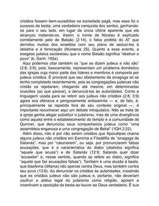 cristãos fossem bem-sucedidos na sociedade pagã, mas esse foi o
sucesso da besta, uma verdadeira conquista dos santos, ganhando-
os para o seu lado, em lugar da única vitória aparente que ele
alcançou matando-os. Assim, o nome de Nicolau é explicado
corretamente pelo de Balaão (2:14), o falso profeta do AT que
derrotou muitos dos israelitas com seu plano de seduzi-los à
idolatria e à fornicação (Números 25). Quanto a esse evento, a
exegese judaica esclareceu que o nome Balaão significa “destruir o
povo” (b. Sanh. 105a).
Aqui podemos citar também os “que se dizem judeus e não são”
(2:8; 3:9), pois, basicamente, representam um problema doméstico
das igrejas cuja maior parte dos líderes e membros é composta por
judeus cristãos. É provável que seu afastamento da sinagoga só se
tenha completado recentemente, pois as congregações judaicas não
cristãs os rejeitaram, chegando até mesmo, em determinadas
ocasiões (ao que parece), a denunciá-los às autoridades. Como a
linguagem usada para se referir aos judeus não cristãos (2:8; 3:9)
agora soa ofensiva e perigosamente antissemita — e, de fato, é,
principalmente se repetida fora de seu contexto original —, é
importante reconhecer aqui um debate intrajudaico. Não se trata de
a igreja gentia alegar substituir o judaísmo, mas de uma divergência
como aquela entre o estabelecimento do templo e a comunidade de
Qumran, que denunciou seus companheiros judeus como “uma
assembleia enganosa e uma congregação de Belial” (1QH 2:22).
Além disso, não é por não serem cristãos que Apocalipse chama
alguns judeus não cristãos em Esmirna e Filadélfia de “sinagoga de
Satanás”, mas por “caluniarem”, ou seja, por pronunciarem falsas
acusações, que é a característica do diabo (diabolos significa
“aquele que acusa”) e de Satanás (12:9; Satanás quer dizer
“acusador” e, nesse sentido, quando se refere ao diabo, significa
“aquele que faz acusações falsas”). Também é uma alusão à besta,
que blasfema (difama) não apenas contra Deus, mas também contra
seu povo (13:6). Ao denunciar os cristãos às autoridades, insistindo
que os cristãos judeus não são judeus e, portanto, não deveriam
usufruir o status legal do judaísmo como religião, apoiam e
incentivam a oposição da besta ao louvor ao Deus verdadeiro. É sua
 