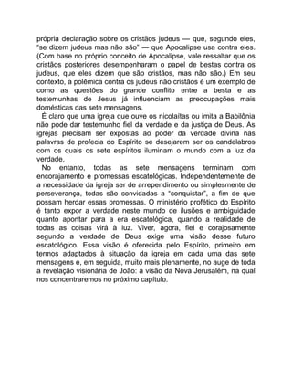 própria declaração sobre os cristãos judeus — que, segundo eles,
“se dizem judeus mas não são” — que Apocalipse usa contra eles.
(Com base no próprio conceito de Apocalipse, vale ressaltar que os
cristãos posteriores desempenharam o papel de bestas contra os
judeus, que eles dizem que são cristãos, mas não são.) Em seu
contexto, a polêmica contra os judeus não cristãos é um exemplo de
como as questões do grande conflito entre a besta e as
testemunhas de Jesus já influenciam as preocupações mais
domésticas das sete mensagens.
É claro que uma igreja que ouve os nicolaítas ou imita a Babilônia
não pode dar testemunho fiel da verdade e da justiça de Deus. As
igrejas precisam ser expostas ao poder da verdade divina nas
palavras de profecia do Espírito se desejarem ser os candelabros
com os quais os sete espíritos iluminam o mundo com a luz da
verdade.
No entanto, todas as sete mensagens terminam com
encorajamento e promessas escatológicas. Independentemente de
a necessidade da igreja ser de arrependimento ou simplesmente de
perseverança, todas são convidadas a “conquistar”, a fim de que
possam herdar essas promessas. O ministério profético do Espírito
é tanto expor a verdade neste mundo de ilusões e ambiguidade
quanto apontar para a era escatológica, quando a realidade de
todas as coisas virá à luz. Viver, agora, fiel e corajosamente
segundo a verdade de Deus exige uma visão desse futuro
escatológico. Essa visão é oferecida pelo Espírito, primeiro em
termos adaptados à situação da igreja em cada uma das sete
mensagens e, em seguida, muito mais plenamente, no auge de toda
a revelação visionária de João: a visão da Nova Jerusalém, na qual
nos concentraremos no próximo capítulo.
 
