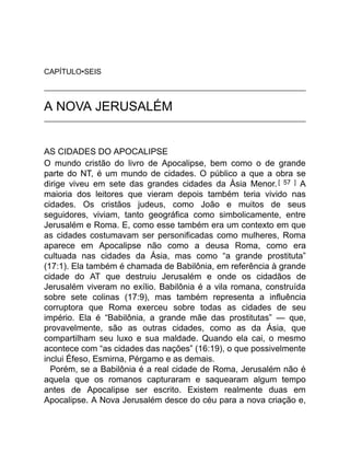 CAPÍTULO•SEIS
A NOVA JERUSALÉM
AS CIDADES DO APOCALIPSE
O mundo cristão do livro de Apocalipse, bem como o de grande
parte do NT, é um mundo de cidades. O público a que a obra se
dirige viveu em sete das grandes cidades da Ásia Menor. [ 57 ] A
maioria dos leitores que vieram depois também teria vivido nas
cidades. Os cristãos judeus, como João e muitos de seus
seguidores, viviam, tanto geográfica como simbolicamente, entre
Jerusalém e Roma. E, como esse também era um contexto em que
as cidades costumavam ser personificadas como mulheres, Roma
aparece em Apocalipse não como a deusa Roma, como era
cultuada nas cidades da Ásia, mas como “a grande prostituta”
(17:1). Ela também é chamada de Babilônia, em referência à grande
cidade do AT que destruiu Jerusalém e onde os cidadãos de
Jerusalém viveram no exílio. Babilônia é a vila romana, construída
sobre sete colinas (17:9), mas também representa a influência
corruptora que Roma exerceu sobre todas as cidades de seu
império. Ela é “Babilônia, a grande mãe das prostitutas” — que,
provavelmente, são as outras cidades, como as da Ásia, que
compartilham seu luxo e sua maldade. Quando ela cai, o mesmo
acontece com “as cidades das nações” (16:19), o que possivelmente
inclui Éfeso, Esmirna, Pérgamo e as demais.
Porém, se a Babilônia é a real cidade de Roma, Jerusalém não é
aquela que os romanos capturaram e saquearam algum tempo
antes de Apocalipse ser escrito. Existem realmente duas em
Apocalipse. A Nova Jerusalém desce do céu para a nova criação e,
 