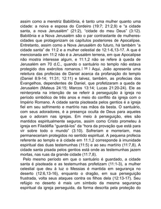 assim como a meretriz Babilônia, é tanto uma mulher quanto uma
cidade: a noiva e esposa do Cordeiro (19:7; 21:2,9) e “a cidade
santa, a nova Jerusalém” (21:2), “cidade do meu Deus” (3:12).
Babilônia e a Nova Jerusalém são o par contrastante de mulheres-
cidades que protagonizam os capítulos posteriores de Apocalipse.
Entretanto, assim como a Nova Jerusalém do futuro, há também “a
cidade santa” de 11:2 e a mulher celestial de 12:1-6,13-17. A que é
mencionada em 11:2 não é a Jerusalém terrena, em que Apocalipse
não mostra interesse algum, e 11:1,2 não se refere à queda de
Jerusalém em 70 d.C., quando o santuário no templo não estava
protegido dos exércitos romanos.[ 58 ] Aqui, João apresenta uma
releitura das profecias de Daniel acerca da profanação do templo
(Daniel 8:9-14; 11:31; 12:11) e talvez, também, as profecias dos
Evangelhos, dependentes de Daniel, que profetizaram a queda de
Jerusalém (Mateus 24:15; Marcos 13:14; Lucas 21:20-24). Ele as
reinterpreta na intenção de se referir à perseguição à igreja no
período simbólico de três anos e meio do conflito da igreja com o
Império Romano. A cidade santa pisoteada pelos gentios é a igreja
fiel em seu sofrimento e martírio nas mãos da besta. O santuário,
com seus adoradores, é a presença oculta de Deus para aqueles
que o adoram nas igrejas. Em meio à perseguição, eles são
mantidos espiritualmente seguros, assim como Cristo prometeu à
igreja em Filadélfia “guardá-los” da “hora da provação que está para
vir sobre todo o mundo” (3:10). Sofreriam e morreriam, mas
permaneceriam protegidos no sentido espiritual. A pequena profecia
referente ao templo e à cidade em 11:1,2 corresponde à imunidade
espiritual das duas testemunhas (11:5) e ao seu martírio (11:7,8). A
cidade santa pisada pelos gentios está onde as testemunhas jazem
mortas, nas ruas da grande cidade (11:7,8).
Pelo mesmo período em que o santuário é guardado, a cidade
santa é pisoteada e as testemunhas profetizam (11:1-3), a mulher
celestial que deu à luz o Messias é mantida em segurança no
deserto (12:6,13-16), enquanto o dragão, em sua perseguição
frustrada, volta seus ataques contra os filhos dela (12:13-17). Seu
refúgio no deserto é mais um símbolo da mesma segurança
espiritual da igreja perseguida, da forma descrita pela proteção do
 
