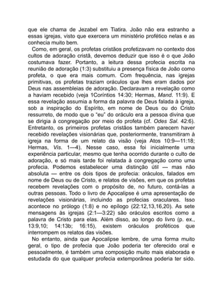 que ele chama de Jezabel em Tiatira. João não era estranho a
essas igrejas, visto que exercera um ministério profético nelas e as
conhecia muito bem.
Como, em geral, os profetas cristãos profetizavam no contexto dos
cultos de adoração cristã, devemos deduzir que isso é o que João
costumava fazer. Portanto, a leitura dessa profecia escrita na
reunião de adoração (1:3) substituiu a presença física de João como
profeta, o que era mais comum. Com frequência, nas igrejas
primitivas, os profetas traziam oráculos que lhes eram dados por
Deus nas assembleias de adoração. Declaravam a revelação como
a haviam recebido (veja 1Coríntios 14:30; Hermas, Mand. 11:9). E
essa revelação assumia a forma da palavra de Deus falada à igreja,
sob a inspiração do Espírito, em nome de Deus ou do Cristo
ressurreto, de modo que o “eu” do oráculo era a pessoa divina que
se dirigia à congregação por meio do profeta (cf. Odes Sal. 42:6).
Entretanto, os primeiros profetas cristãos também parecem haver
recebido revelações visionárias que, posteriormente, transmitiram à
igreja na forma de um relato da visão (veja Atos 10:9—11:18;
Hermas, Vis. 1—4). Nesse caso, essa foi inicialmente uma
experiência particular, mesmo que tenha ocorrido durante o culto de
adoração, e só mais tarde foi relatada à congregação como uma
profecia. Podemos estabelecer uma distinção útil — mas não
absoluta — entre os dois tipos de profecia: oráculos, falados em
nome de Deus ou de Cristo, e relatos de visões, em que os profetas
recebem revelações com o propósito de, no futuro, contá-las a
outras pessoas. Todo o livro de Apocalipse é uma apresentação de
revelações visionárias, incluindo as profecias oraculares. Isso
acontece no prólogo (1:8) e no epílogo (22:12,13,16,20). As sete
mensagens às igrejas (2:1—3:22) são oráculos escritos como a
palavra de Cristo para elas. Além disso, ao longo do livro (p. ex.,
13:9,10; 14:13b; 16:15), existem oráculos proféticos que
interrompem os relatos das visões.
No entanto, ainda que Apocalipse lembre, de uma forma muito
geral, o tipo de profecia que João poderia ter oferecido oral e
pessoalmente, é também uma composição muito mais elaborada e
estudada do que qualquer profecia extemporânea poderia ter sido.
 