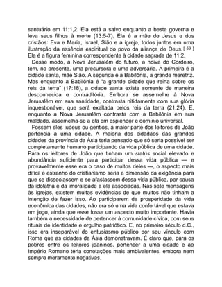 santuário em 11:1,2. Ela está a salvo enquanto a besta governa e
leva seus filhos à morte (13:5-7). Ela é a mãe de Jesus e dos
cristãos: Eva e Maria, Israel, Sião e a igreja, todos juntos em uma
ilustração da essência espiritual do povo da aliança de Deus.[ 59 ]
Ela é a figura feminina correspondente à cidade sagrada de 11:2.
Desse modo, a Nova Jerusalém do futuro, a noiva do Cordeiro,
tem, no presente, uma precursora e uma adversária. A primeira é a
cidade santa, mãe Sião. A segunda é a Babilônia, a grande meretriz.
Mas enquanto a Babilônia é “a grande cidade que reina sobre os
reis da terra” (17:18), a cidade santa existe somente de maneira
desconhecida e contraditória. Embora se assemelhe à Nova
Jerusalém em sua santidade, contrasta nitidamente com sua glória
inquestionável, que será exaltada pelos reis da terra (21:24). E,
enquanto a Nova Jerusalém contrasta com a Babilônia em sua
maldade, assemelha-se a ela em esplendor e domínio universal.
Fossem eles judeus ou gentios, a maior parte dos leitores de João
pertencia a uma cidade. A maioria dos cidadãos das grandes
cidades da província da Ásia teria pensado que só seria possível ser
completamente humano participando da vida pública de uma cidade.
Para os leitores de João que tinham um status social elevado e
abundância suficiente para participar dessa vida pública — e
provavelmente esse era o caso de muitos deles —, o aspecto mais
difícil e estranho do cristianismo seria a dimensão da exigência para
que se dissociassem e se afastassem dessa vida pública, por causa
da idolatria e da imoralidade a ela associadas. Nas sete mensagens
às igrejas, existem muitas evidências de que muitos não tinham a
intenção de fazer isso. Ao participarem da prosperidade da vida
econômica das cidades, não era só uma vida confortável que estava
em jogo, ainda que esse fosse um aspecto muito importante. Havia
também a necessidade de pertencer à comunidade cívica, com seus
rituais de identidade e orgulho patriótico. E, no primeiro século d.C.,
isso era inseparável do entusiasmo público por seu vínculo com
Roma que as cidades da Ásia demonstravam. É claro que, para os
pobres entre os leitores joaninos, pertencer a uma cidade e ao
Império Romano teria conotações mais ambivalentes, embora nem
sempre meramente negativas.
 