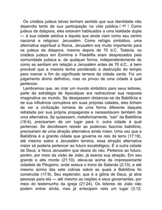 Os cristãos judeus talvez tenham sentido que sua identidade não
dependia tanto de sua participação na vida pública.[ 60 ] Como
judeus da diáspora, eles estavam habituados a uma lealdade dupla
— à sua cidade adotiva e àquela que ainda viam como seu centro
nacional e religioso: Jerusalém. Como refúgio simbólico, uma
alternativa espiritual a Roma, Jerusalém era muito importante para
os judeus da diáspora, mesmo depois de 70 d.C. Todavia, os
cristãos judeus em Esmirna e Filadélfia eram desprezados pela
comunidade judaica e, de qualquer forma, independentemente de
como se sentiam em relação a Jerusalém antes de 70 d.C., é bem
provável que a maioria tenha ponderado a destruição do templo
para marcar o fim do significado terreno da cidade santa. Foi um
julgamento divino definitivo, mas os privou de uma cidade à qual
pertencer.
Lembramos que, ao criar um mundo simbólico para seus leitores,
parte da estratégia de Apocalipse era redirecionar sua resposta
imaginativa ao mundo. Se desejassem distanciar-se da Babilônia e
de sua influência corruptora em suas próprias cidades, eles tinham
de ver a civilização romana de uma forma diferente daquela
retratada por sua própria propaganda e necessitavam também de
uma alternativa. Se quisessem, metaforicamente, “sair” da Babilônia
(18:4), precisariam de um lugar para ir, outra cidade à qual
pertencer. Se decidissem resistir ao poderoso fascínio babilônio,
precisariam de uma atração alternativa ainda maior. Uma vez que a
Babilônia é a grande cidade que governa os reis da terra (17:18),
até mesmo sobre a Jerusalém terrena, essa atração alternativa
maior só poderia pertencer ao futuro escatológico. É a outra cidade
de Deus; a Nova Jerusalém que desce do céu. Pertence ao futuro,
porém, por meio da visão de João, já exerce sua atração. Em seu
grande e alto monte (21:10), eleva-se acima da impressionante
cidadela de Pérgamo, onde estava o trono de Satanás (2:13), e até
mesmo acima das sete colinas sobre as quais a Babilônia foi
construída (17:9). Seu esplendor, que é a glória de Deus, já atrai
pessoas para ela — até mesmo as nações e seus governantes, por
meio do testemunho da igreja (21:24). Os leitores de João não
podem entrar ainda, mas já antecipam nela um lugar (3:12;
 
