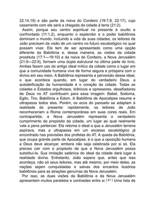 22:14,19) e são parte da noiva do Cordeiro (19:7,8; 22:17), cujo
casamento com ele será a chegada da cidade à terra (21:2).
Assim, porque seu centro espiritual no presente é oculto e
confrontado (11:1,2), enquanto o esplendor e o poder babilônios
dominam o mundo, incluindo a vida de suas cidades, os leitores de
João precisam da visão de um centro no futuro escatológico no qual
possam viver. Ele tem de ser apresentado como uma opção
diferente da Babilônia e, dessa maneira, as visões da cidade
prostituta (17:1—19:10) e da noiva do Cordeiro, a Nova Jerusalém
(21:9—22:9), formam uma dupla estrutural na última parte do livro.
Ambas fazem uso do antigo ideal mítico da cidade como o lugar em
que a comunidade humana vive de forma segura e próspera com o
divino em seu meio. A Babilônia representa a perversão desse ideal,
o que acontece quando, em lugar do verdadeiro Deus, a
autodeificação da humanidade é o coração da cidade. Todas as
cidades e Estados orgulhosos, tirânicos e opressores, desafiadores
de Deus no AT contribuem para essa imagem: Babel, Sodoma,
Egito, Tiro, Babilônia e Edom. A Babilônia de Apocalipse resume e
ultrapassa todos eles. Porém, os ecos do passado se adaptam à
realidade do presente: rapidamente, os leitores de João
reconheceriam a Roma contemporânea em suas cores reais. Em
contrapartida, a Nova Jerusalém representa o verdadeiro
cumprimento do propósito da cidade, um lugar ao qual realmente
vale a pena pertencer. Ela retoma o ideal a que a Jerusalém terrena
aspirava, mas a ultrapassa em um excesso escatológico já
encontrado nas previsões dos profetas do AT. A queda da Babilônia,
que ocupa grande parte de Apocalipse, é o que a oposição humana
a Deus deve alcançar, embora não seja celebrada por si só. Ela
precisa cair com o propósito de que a Nova Jerusalém possa
substituí-la. Sua imitação satânica do ideal da cidade dará lugar à
realidade divina. Entretanto, João espera que, antes que isso
aconteça, não só seus leitores, mas até mesmo, por meio deles, as
nações sejam conquistadas e salvas dos encantos ilusórios
babilônios para as atrações genuínas da Nova Jerusalém.
Por isso, as duas visões da Babilônia e da Nova Jerusalém
apresentam muitos paralelos e contrastes entre si.[ 61 ] Uma lista de
 