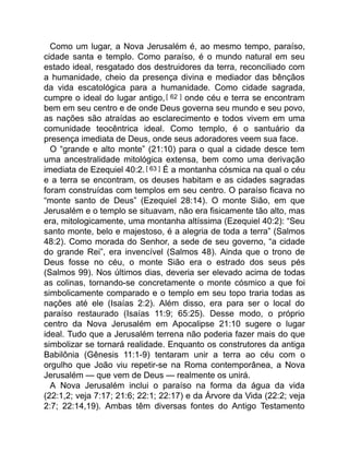 Como um lugar, a Nova Jerusalém é, ao mesmo tempo, paraíso,
cidade santa e templo. Como paraíso, é o mundo natural em seu
estado ideal, resgatado dos destruidores da terra, reconciliado com
a humanidade, cheio da presença divina e mediador das bênçãos
da vida escatológica para a humanidade. Como cidade sagrada,
cumpre o ideal do lugar antigo,[ 62 ] onde céu e terra se encontram
bem em seu centro e de onde Deus governa seu mundo e seu povo,
as nações são atraídas ao esclarecimento e todos vivem em uma
comunidade teocêntrica ideal. Como templo, é o santuário da
presença imediata de Deus, onde seus adoradores veem sua face.
O “grande e alto monte” (21:10) para o qual a cidade desce tem
uma ancestralidade mitológica extensa, bem como uma derivação
imediata de Ezequiel 40:2.[ 63 ] É a montanha cósmica na qual o céu
e a terra se encontram, os deuses habitam e as cidades sagradas
foram construídas com templos em seu centro. O paraíso ficava no
“monte santo de Deus” (Ezequiel 28:14). O monte Sião, em que
Jerusalém e o templo se situavam, não era fisicamente tão alto, mas
era, mitologicamente, uma montanha altíssima (Ezequiel 40:2): “Seu
santo monte, belo e majestoso, é a alegria de toda a terra” (Salmos
48:2). Como morada do Senhor, a sede de seu governo, “a cidade
do grande Rei”, era invencível (Salmos 48). Ainda que o trono de
Deus fosse no céu, o monte Sião era o estrado dos seus pés
(Salmos 99). Nos últimos dias, deveria ser elevado acima de todas
as colinas, tornando-se concretamente o monte cósmico a que foi
simbolicamente comparado e o templo em seu topo traria todas as
nações até ele (Isaías 2:2). Além disso, era para ser o local do
paraíso restaurado (Isaías 11:9; 65:25). Desse modo, o próprio
centro da Nova Jerusalém em Apocalipse 21:10 sugere o lugar
ideal. Tudo que a Jerusalém terrena não poderia fazer mais do que
simbolizar se tornará realidade. Enquanto os construtores da antiga
Babilônia (Gênesis 11:1-9) tentaram unir a terra ao céu com o
orgulho que João viu repetir-se na Roma contemporânea, a Nova
Jerusalém — que vem de Deus — realmente os unirá.
A Nova Jerusalém inclui o paraíso na forma da água da vida
(22:1,2; veja 7:17; 21:6; 22:1; 22:17) e da Árvore da Vida (22:2; veja
2:7; 22:14,19). Ambas têm diversas fontes do Antigo Testamento
 