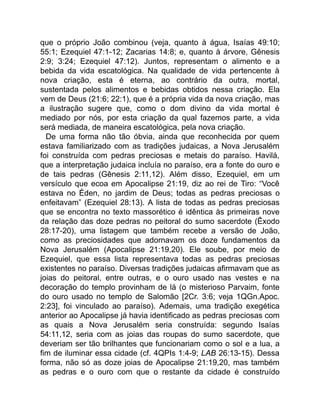 que o próprio João combinou (veja, quanto à água, Isaías 49:10;
55:1; Ezequiel 47:1-12; Zacarias 14:8; e, quanto à árvore, Gênesis
2:9; 3:24; Ezequiel 47:12). Juntos, representam o alimento e a
bebida da vida escatológica. Na qualidade de vida pertencente à
nova criação, esta é eterna, ao contrário da outra, mortal,
sustentada pelos alimentos e bebidas obtidos nessa criação. Ela
vem de Deus (21:6; 22:1), que é a própria vida da nova criação, mas
a ilustração sugere que, como o dom divino da vida mortal é
mediado por nós, por esta criação da qual fazemos parte, a vida
será mediada, de maneira escatológica, pela nova criação.
De uma forma não tão óbvia, ainda que reconhecida por quem
estava familiarizado com as tradições judaicas, a Nova Jerusalém
foi construída com pedras preciosas e metais do paraíso. Havilá,
que a interpretação judaica incluía no paraíso, era a fonte do ouro e
de tais pedras (Gênesis 2:11,12). Além disso, Ezequiel, em um
versículo que ecoa em Apocalipse 21:19, diz ao rei de Tiro: “Você
estava no Éden, no jardim de Deus; todas as pedras preciosas o
enfeitavam” (Ezequiel 28:13). A lista de todas as pedras preciosas
que se encontra no texto massorético é idêntica às primeiras nove
da relação das doze pedras no peitoral do sumo sacerdote (Êxodo
28:17-20), uma listagem que também recebe a versão de João,
como as preciosidades que adornavam os doze fundamentos da
Nova Jerusalém (Apocalipse 21:19,20). Ele soube, por meio de
Ezequiel, que essa lista representava todas as pedras preciosas
existentes no paraíso. Diversas tradições judaicas afirmavam que as
joias do peitoral, entre outras, e o ouro usado nas vestes e na
decoração do templo provinham de lá (o misterioso Parvaim, fonte
do ouro usado no templo de Salomão [2Cr. 3:6; veja 1QGn.Apoc.
2:23], foi vinculado ao paraíso). Ademais, uma tradição exegética
anterior ao Apocalipse já havia identificado as pedras preciosas com
as quais a Nova Jerusalém seria construída: segundo Isaías
54:11,12, seria com as joias das roupas do sumo sacerdote, que
deveriam ser tão brilhantes que funcionariam como o sol e a lua, a
fim de iluminar essa cidade (cf. 4QPIs 1:4-9; LAB 26:13-15). Dessa
forma, não só as doze joias de Apocalipse 21:19,20, mas também
as pedras e o ouro com que o restante da cidade é construído
 