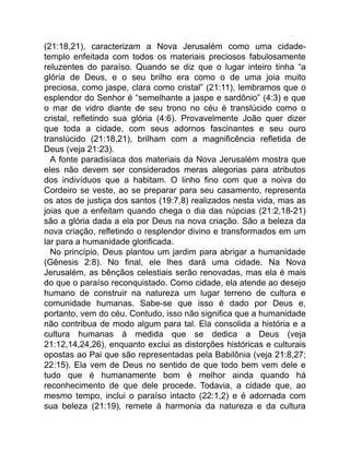 (21:18,21), caracterizam a Nova Jerusalém como uma cidade-
templo enfeitada com todos os materiais preciosos fabulosamente
reluzentes do paraíso. Quando se diz que o lugar inteiro tinha “a
glória de Deus, e o seu brilho era como o de uma joia muito
preciosa, como jaspe, clara como cristal” (21:11), lembramos que o
esplendor do Senhor é “semelhante a jaspe e sardônio” (4:3) e que
o mar de vidro diante de seu trono no céu é translúcido como o
cristal, refletindo sua glória (4:6). Provavelmente João quer dizer
que toda a cidade, com seus adornos fascinantes e seu ouro
translúcido (21:18,21), brilham com a magnificência refletida de
Deus (veja 21:23).
A fonte paradisíaca dos materiais da Nova Jerusalém mostra que
eles não devem ser considerados meras alegorias para atributos
dos indivíduos que a habitam. O linho fino com que a noiva do
Cordeiro se veste, ao se preparar para seu casamento, representa
os atos de justiça dos santos (19:7,8) realizados nesta vida, mas as
joias que a enfeitam quando chega o dia das núpcias (21:2,18-21)
são a glória dada a ela por Deus na nova criação. São a beleza da
nova criação, refletindo o resplendor divino e transformados em um
lar para a humanidade glorificada.
No princípio, Deus plantou um jardim para abrigar a humanidade
(Gênesis 2:8). No final, ele lhes dará uma cidade. Na Nova
Jerusalém, as bênçãos celestiais serão renovadas, mas ela é mais
do que o paraíso reconquistado. Como cidade, ela atende ao desejo
humano de construir na natureza um lugar terreno de cultura e
comunidade humanas. Sabe-se que isso é dado por Deus e,
portanto, vem do céu. Contudo, isso não significa que a humanidade
não contribua de modo algum para tal. Ela consolida a história e a
cultura humanas à medida que se dedica a Deus (veja
21:12,14,24,26), enquanto exclui as distorções históricas e culturais
opostas ao Pai que são representadas pela Babilônia (veja 21:8,27;
22:15). Ela vem de Deus no sentido de que todo bem vem dele e
tudo que é humanamente bom é melhor ainda quando há
reconhecimento de que dele procede. Todavia, a cidade que, ao
mesmo tempo, inclui o paraíso intacto (22:1,2) e é adornada com
sua beleza (21:19), remete à harmonia da natureza e da cultura
 