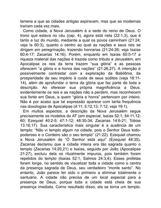 terrena a que as cidades antigas aspiravam, mas que as modernas
traíram cada vez mais.
Como cidade, a Nova Jerusalém é a sede do reino de Deus. O
trono que estava no céu (cap. 4), agora está nela (22:1,3), que é
tanto a luz do mundo, mediante a qual os povos caminham (21:24;
veja Is 60:3), quanto o centro ao qual as nações e seus reis se
dirigem em peregrinação, trazendo honrarias (21:24-26; veja Isaías
60:4-17; Zacarias 14:16). Porém, enquanto em Isaías 60:5-17 a
riqueza material das nações é trazida como tributo a Jerusalém, em
Apocalipse os reis da terra trazem “sua glória” e as pessoas
oferecem “a glória e a honra das nações” (21:26,27). A intenção é
possivelmente contrastar com a exploração da Babilônia, da
prosperidade de seu império à custa de seus súditos (veja 18:11-
14), além de aprofundar o tema da glória que faz parte de toda a
descrição. Ao oferecer sua própria magnificência a Deus,
evidentemente os reis e as nações não a perdem, mas reconhecem
sua fonte em Deus, a quem “glória e honra” pertencem por inteiro.
Não é por acaso que tal expressão aparece com tanta frequência
nas doxologias de Apocalipse (4:11; 5:12,13; 7:12; veja 19:1).
Em muitos aspectos, a descrição da Nova Jerusalém segue
precisamente os modelos do AT (em especial, Isaías 52:1; 54:11,12;
60; Ezequiel 40:2-5; 47:1-12; 48:30-34; Zacarias 14:6-21; Tobias
13:16,17). Sua característica mais singular é a ausência de um
templo: “Não vi templo algum na cidade, pois o Senhor Deus todo-
poderoso e o Cordeiro são o seu templo” (21:22). Ezequiel chamou
a Nova Jerusalém de “O Senhor está aqui” (Ezequiel 48:35),
Zacarias declarou que a cidade inteira era tão sagrada quanto o
templo (Zacarias 14:20,21) e Isaías, seguido por João (Apocalipse
21:27), excluiu dela os ritualmente impuros, pois também foram
repelidos do templo (Isaías 52:1; Salmos 24:3,4). Esses profetas
foram longe, no sentido de visualizar toda a cidade como o centro
da presença sagrada de Deus, seu verdadeiro “monte santo”. No
entanto, João parece ter sido o primeiro a eliminar totalmente o
santuário. A cidade não precisa de um local especial para a
presença de Deus, porque toda a cidade está cheia de sua
presença imediata. Como resultado disso, ela se torna um templo.
 