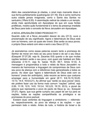 Além das características já citadas, o sinal mais marcante disso é
sua forma perfeitamente quadrangular (21:16). Ela é como nenhuma
outra cidade jamais imaginada, como o Santo dos Santos no
santuário (1Reis 6:20). A assimilação radical da cidade a um templo,
ainda mais aprofundada em Apocalipse do que em suas fontes
proféticas, mostra quão fundamental é o tema da presença imediata
de Deus para todo o conceito da Nova Jerusalém em Apocalipse.
A NOVA JERUSALÉM COMO PESSOAS[ 64 ]
Quando João vê a Nova Jerusalém descer do céu (21:3), ouve a
proclamação de seu significado: Agora o tabernáculo de Deus está
com os homens, com os quais ele viverá. Eles serão os seus povos;
o próprio Deus estará com eles e será o seu Deus (21:3).
Já assinalamos como essas palavras ecoam tanto a promessa do
Senhor de morar em meio ao seu povo Israel e de ser o seu Deus
(Ezequiel 37:27,28; veja tb. Zacarias 8:8) quanto a de que muitas
nações também serão o seu povo, com quem ele habitará em Sião
(Zacarias 2:10,11; veja tb. Isaías 19.25; 56:7; Amós 9:12). A
mensagem é programática a todo o relato da Nova Jerusalém na
maneira de harmonizar a linguagem do compromisso de Deus com
seu povo da aliança com a referência mais generalizada a todos os
povos. Ao dizer que “agora o tabernáculo de Deus está com os
homens” (meta tōn anthrōpōn), João recorre ao termo que costuma
empregar para a humanidade em geral (8:11; 9:6,10,15,18,20;
13:13; 14:4; 16:8,9,21). Ao afirmar que “serão os seus povos” (laoi),
ele prefere fazer uso da forma mais comum “nações” (ethnē, veja
2:26; 11:18; 12:5; 14:8; 15:3,4; 18:3,23; 19:15; 20:3), o plural da
palavra que representa o povo do pacto de Deus (p. ex.: Ezequiel
37:27). Agora, que sua gente cumpriu seu papel de ser luz para as
nações, todas as nações compartilharão os privilégios e as
promessas do povo pactual.
Existem duas vertentes de linguagem e simbolismo — referindo-
se, respectivamente, ao povo da aliança e às nações — que
permeiam todo o relato. Antes de tudo, a história de Israel e da
 