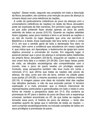 nações”. Desse modo, segundo seu propósito em toda a descrição
da Nova Jerusalém, ele combina uma menção ao povo da aliança (o
número doze) com uma referência às nações.
A união do particularismo (referência ao povo da aliança) com o
universalismo (referência às nações) no relato da Nova Jerusalém
pode ser explicada de três maneiras. Em primeiro lugar, argumenta-
se que João pretende fazer alusão apenas ao povo do pacto
redimido de todos os povos (5:9,10). Quando as nações rebeldes
forem julgadas, esse povo herdará a terra e se tornará as nações e
os reis do mundo no lugar daqueles que uma vez serviram à
Babilônia e à besta. Essa explicação não leva tanto a sério o verso
21:3, em que o sentido geral de toda a declaração fica claro no
começo, bem como a evidência que estudamos em nosso capítulo
4, que indica que, em Apocalipse, o testemunho da igreja tem como
objetivo provocar a conversão do mundo. Em segundo lugar, é
possível pensar que o povo da aliança é composto pelos habitantes
da própria Nova Jerusalém (22:3b-5), enquanto as nações e seus
reis vivem fora dela e a visitam (21:24-26). Com base nesse ponto
de vista, as bênçãos escatológicas são compartilhadas com o
mundo, mas o povo do pacto recebe um privilégio especial.
Contudo, essa perspectiva também não leva muito em conta o
versículo 21:3, que afirma que todas as nações são povos da
aliança. Se elas, junto aos reis da terra, entram na cidade pelas
suas portas (21:24-26), o mesmo acontece com os mártires cristãos
(22:14). A imagem passa uma ideia de inclusão total das nações
nas bênçãos pactuais, e não de sua exclusão parcial. A terceira
explicação é a mais provável: que a mistura intencional de
representações particulares e generalizadas em todo o relato é uma
forma de manter a perspectiva dada em 21:3. Ela combina as
promessas do AT para o destino do povo de Deus com a esperança
universal, também encontrada no AT, de que todas as nações se
tornarão esse povo. A história do povo da aliança — tanto dos
israelitas quanto da igreja que é redimida de todas as nações —
será cumprida escatologicamente na inclusão completa de todos em
seus privilégios e promessas do pacto.
 