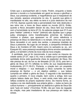 Cristo que o acompanham até à morte. Porém, enquanto a besta
domina o mundo e a humanidade em geral se recusa a glorificar a
Deus, sua presença evidente, a magnificência que é inseparável de
seu reinado, aparece unicamente no céu. E, quando sua glória é
manifestada no alto, seu efeito na terra é o juízo destrutivo do mal
(15:7,8). Apenas quando toda a perversidade tiver sido destruída e
seu reino vier, o trono de Deus estará no mundo (22:3). Então,
quando a Nova Jerusalém descer do céu, Deus fará sua morada
com a humanidade na terra (21:3). As palavras gregas que 21:3 usa
para “habitar” (skēnē) e “morar” (skēnoō) são aquelas que o grego
judeu empregava como transliterações próximas do hebraico
mishkan e shakan, que aparecem no AT como referência à
presença de Deus no tabernáculo e no templo. Uma vez que toda a
Nova Jerusalém é um santo dos santos, a presença imediata de
Deus a preenche. No lugar de um templo, a companhia ilimitada de
Deus e do Cordeiro (21:22). Assim como no santuário (p. ex., em
Ezequiel 43), essa presença escatológica divina envolve santidade e
glória, e é também a fonte da nova vida da nova criação.
A santidade, que já foi mencionada, é que exclui os impuros da
cidade santa (21:27, veja 2,10), mas a cidade que é permeada pela
santidade divina está igualmente cheia do esplendor de Deus. Ela
não precisa do sol, da lua ou de lâmpada (21:23; 22:5), pois tem a
glória de Deus (21:11) refletida no brilho de sua resplandecência
multicolorida (21:11,18-21). Portanto, a criação tem um propósito
moral e religioso — sua dedicação a Deus cumprida na santa
presença do Senhor — e um objetivo estético — sua beleza
cumprida em refletir a glória de Deus. O segundo é tão teocêntrico
quanto o primeiro. A nova criação, bem como a antiga, terá sua
própria beleza dada por Deus, e será ainda mais bela pelo seu
reflexo evidente do próprio esplendor divino. Da mesma forma, as
nações e os reis desfrutarão sua própria glória — todos os bens da
cultura humana —, principalmente ao dedicá-la à glória de Deus Ele
será “tudo em todos” (1Coríntios 15:28), não por meio da negação
da criação, mas pelo imediatismo de sua presença em todas as
coisas.
 