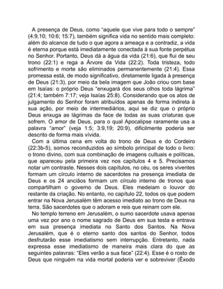 A presença de Deus, como “aquele que vive para todo o sempre”
(4:9,10; 10:6; 15:7), também significa vida no sentido mais completo:
além do alcance de tudo o que agora a ameaça e a contradiz, a vida
é eterna porque está imediatamente conectada à sua fonte perpétua
no Senhor. Portanto, Deus dá a água da vida (21:6), que flui de seu
trono (22:1) e rega a Árvore da Vida (22:2). Toda tristeza, todo
sofrimento e morte são eliminados permanentemente (21:4). Essa
promessa está, de modo significativo, diretamente ligada à presença
de Deus (21:3), por meio da bela imagem que João criou com base
em Isaías: o próprio Deus “enxugará dos seus olhos toda lágrima”
(21:4; também 7:17; veja Isaías 25:8). Considerando que os atos de
julgamento do Senhor foram atribuídos apenas de forma indireta à
sua ação, por meio de intermediários, aqui se diz que o próprio
Deus enxuga as lágrimas da face de todas as suas criaturas que
sofrem. O amor de Deus, para o qual Apocalipse raramente usa a
palavra “amor” (veja 1:5; 3:9,19; 20:9), dificilmente poderia ser
descrito de forma mais vívida.
Com a última cena em volta do trono de Deus e do Cordeiro
(22:3b-5), somos reconduzidos ao símbolo principal de todo o livro:
o trono divino, com sua combinação de imagens cultuais e políticas,
que apareceu pela primeira vez nos capítulos 4 e 5. Precisamos
notar um contraste. Nesses dois capítulos, no céu, os seres viventes
formam um círculo interno de sacerdotes na presença imediata de
Deus e os 24 anciãos formam um círculo interno de tronos que
compartilham o governo de Deus. Eles medeiam o louvor do
restante da criação. No entanto, no capítulo 22, todos os que podem
entrar na Nova Jerusalém têm acesso imediato ao trono de Deus na
terra. São sacerdotes que o adoram e reis que reinam com ele.
No templo terreno em Jerusalém, o sumo sacerdote usava apenas
uma vez por ano o nome sagrado de Deus em sua testa e entrava
em sua presença imediata no Santo dos Santos. Na Nova
Jerusalém, que é o eterno santo dos santos do Senhor, todos
desfrutarão esse imediatismo sem interrupção. Entretanto, nada
expressa esse imediatismo de maneira mais clara do que as
seguintes palavras: “Eles verão a sua face” (22:4). Esse é o rosto de
Deus que ninguém na vida mortal poderia ver e sobreviver (Êxodo
 