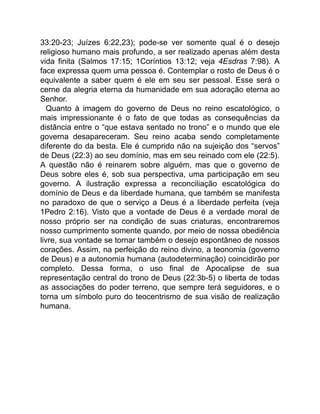 33:20-23; Juízes 6:22,23); pode-se ver somente qual é o desejo
religioso humano mais profundo, a ser realizado apenas além desta
vida finita (Salmos 17:15; 1Coríntios 13:12; veja 4Esdras 7:98). A
face expressa quem uma pessoa é. Contemplar o rosto de Deus é o
equivalente a saber quem é ele em seu ser pessoal. Esse será o
cerne da alegria eterna da humanidade em sua adoração eterna ao
Senhor.
Quanto à imagem do governo de Deus no reino escatológico, o
mais impressionante é o fato de que todas as consequências da
distância entre o “que estava sentado no trono” e o mundo que ele
governa desapareceram. Seu reino acaba sendo completamente
diferente do da besta. Ele é cumprido não na sujeição dos “servos”
de Deus (22:3) ao seu domínio, mas em seu reinado com ele (22:5).
A questão não é reinarem sobre alguém, mas que o governo de
Deus sobre eles é, sob sua perspectiva, uma participação em seu
governo. A ilustração expressa a reconciliação escatológica do
domínio de Deus e da liberdade humana, que também se manifesta
no paradoxo de que o serviço a Deus é a liberdade perfeita (veja
1Pedro 2:16). Visto que a vontade de Deus é a verdade moral de
nosso próprio ser na condição de suas criaturas, encontraremos
nosso cumprimento somente quando, por meio de nossa obediência
livre, sua vontade se tornar também o desejo espontâneo de nossos
corações. Assim, na perfeição do reino divino, a teonomia (governo
de Deus) e a autonomia humana (autodeterminação) coincidirão por
completo. Dessa forma, o uso final de Apocalipse de sua
representação central do trono de Deus (22:3b-5) o liberta de todas
as associações do poder terreno, que sempre terá seguidores, e o
torna um símbolo puro do teocentrismo de sua visão de realização
humana.
 