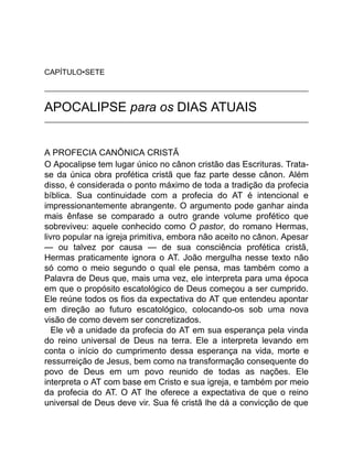 CAPÍTULO•SETE
APOCALIPSE para os DIAS ATUAIS
A PROFECIA CANÔNICA CRISTÃ
O Apocalipse tem lugar único no cânon cristão das Escrituras. Trata-
se da única obra profética cristã que faz parte desse cânon. Além
disso, é considerada o ponto máximo de toda a tradição da profecia
bíblica. Sua continuidade com a profecia do AT é intencional e
impressionantemente abrangente. O argumento pode ganhar ainda
mais ênfase se comparado a outro grande volume profético que
sobreviveu: aquele conhecido como O pastor, do romano Hermas,
livro popular na igreja primitiva, embora não aceito no cânon. Apesar
— ou talvez por causa — de sua consciência profética cristã,
Hermas praticamente ignora o AT. João mergulha nesse texto não
só como o meio segundo o qual ele pensa, mas também como a
Palavra de Deus que, mais uma vez, ele interpreta para uma época
em que o propósito escatológico de Deus começou a ser cumprido.
Ele reúne todos os fios da expectativa do AT que entendeu apontar
em direção ao futuro escatológico, colocando-os sob uma nova
visão de como devem ser concretizados.
Ele vê a unidade da profecia do AT em sua esperança pela vinda
do reino universal de Deus na terra. Ele a interpreta levando em
conta o início do cumprimento dessa esperança na vida, morte e
ressurreição de Jesus, bem como na transformação consequente do
povo de Deus em um povo reunido de todas as nações. Ele
interpreta o AT com base em Cristo e sua igreja, e também por meio
da profecia do AT. O AT lhe oferece a expectativa de que o reino
universal de Deus deve vir. Sua fé cristã lhe dá a convicção de que
 