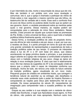 é por intermédio da vida, morte e ressurreição de Jesus que ele virá.
Mas ele também é um profeta com uma nova revelação a
comunicar, isto é, que a igreja é chamada a participar da vitória de
Cristo sobre o mal, seguindo o mesmo caminho que ele trilhou, do
testemunho fiel da verdade até à morte. Esse será o confronto final
do povo de Deus contra os poderes deste mundo que se opõem ao
seu governo. Assim, a verdade prevalecerá sobre as mentiras pelas
quais o mal governa. Dessa maneira, as nações podem ser
conquistadas para a adoração do único Deus verdadeiro. Nesse
sentido, Cristo provará ser aquele que cumpre todas as promessas
do Pai. Então, o reino universal de Deus, para o qual toda a tradição
profética bíblica finalmente aponta, virá à terra.
Dessa forma, a revelação profética de João do propósito divino,
que ele afirma ter sido revelada a ele por Jesus, o qual, por sua vez,
a recebeu de Deus, é o ponto principal em torno do qual ele reúne
uma grande variedade de representações e expectativas de toda a
tradição profética antes de seu tempo. O processo de interpretar
Jesus à luz do AT e o AT com base em Jesus, que estava
acontecendo na igreja primitiva desde o princípio, e que precisava
seguir adiante se a igreja não rompesse a continuidade completa de
Jesus com a tradição religiosa de seu povo, chega ao ápice em
relação à nova revelação joanina. É claro que isso é relativamente
novo. Ele traz clareza às sugestões do AT e da concepção cristã da
época que o próprio João é capaz de interpretar conforme sua
revelação. Acima de tudo, ele renova uma visão do futuro extraída
da tradição profética, agora visualizada de um novo modo.
Pequenos grupos de cristãos em ambientes hostis, que carregam a
tendência natural de assimilar ou se entregar, são desafiados a
entender essa visão aceitando todo o poder do Império Romano e
conquistando as nações para Deus pelo testemunho fiel de sua
verdade. Da nossa perspectiva do século 20, necessitamos de
imaginação para compreender toda a ousadia profética da visão
joanina.
Graças ao seu caráter e à sua relação com o restante do cânon
cristão das Escrituras, o lugar que Apocalipse ocupa agora, no final
do cânon, não poderia ser mais apropriado. Nenhum outro livro
 