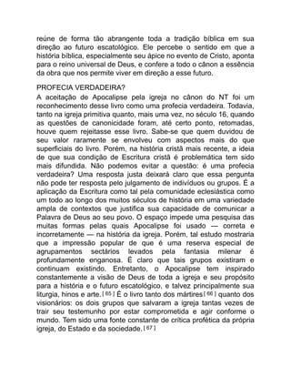 reúne de forma tão abrangente toda a tradição bíblica em sua
direção ao futuro escatológico. Ele percebe o sentido em que a
história bíblica, especialmente seu ápice no evento de Cristo, aponta
para o reino universal de Deus, e confere a todo o cânon a essência
da obra que nos permite viver em direção a esse futuro.
PROFECIA VERDADEIRA?
A aceitação de Apocalipse pela igreja no cânon do NT foi um
reconhecimento desse livro como uma profecia verdadeira. Todavia,
tanto na igreja primitiva quanto, mais uma vez, no século 16, quando
as questões de canonicidade foram, até certo ponto, retomadas,
houve quem rejeitasse esse livro. Sabe-se que quem duvidou de
seu valor raramente se envolveu com aspectos mais do que
superficiais do livro. Porém, na história cristã mais recente, a ideia
de que sua condição de Escritura cristã é problemática tem sido
mais difundida. Não podemos evitar a questão: é uma profecia
verdadeira? Uma resposta justa deixará claro que essa pergunta
não pode ter resposta pelo julgamento de indivíduos ou grupos. É a
aplicação da Escritura como tal pela comunidade eclesiástica como
um todo ao longo dos muitos séculos de história em uma variedade
ampla de contextos que justifica sua capacidade de comunicar a
Palavra de Deus ao seu povo. O espaço impede uma pesquisa das
muitas formas pelas quais Apocalipse foi usado — correta e
incorretamente — na história da igreja. Porém, tal estudo mostraria
que a impressão popular de que é uma reserva especial de
agrupamentos sectários levados pela fantasia milenar é
profundamente enganosa. É claro que tais grupos existiram e
continuam existindo. Entretanto, o Apocalipse tem inspirado
constantemente a visão de Deus de toda a igreja e seu propósito
para a história e o futuro escatológico, e talvez principalmente sua
liturgia, hinos e arte.[ 65 ] É o livro tanto dos mártires[ 66 ] quanto dos
visionários: os dois grupos que salvaram a igreja tantas vezes de
trair seu testemunho por estar comprometida e agir conforme o
mundo. Tem sido uma fonte constante de crítica profética da própria
igreja, do Estado e da sociedade.[ 67 ]
 