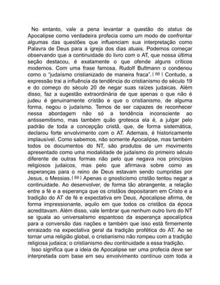 No entanto, vale a pena levantar a questão do status de
Apocalipse como verdadeira profecia como um modo de confrontar
algumas das questões que influenciam sua interpretação como
Palavra de Deus para a igreja dos dias atuais. Podemos começar
observando que a continuidade do livro com o AT, que nossa última
seção destacou, é exatamente o que ofende alguns críticos
modernos. Com uma frase famosa, Rudolf Bultmann o condenou
como o “judaísmo cristianizado de maneira fraca”.[ 68 ] Contudo, a
expressão trai a influência da tendência do cristianismo do século 19
e do começo do século 20 de negar suas raízes judaicas. Além
disso, faz a sugestão extraordinária de que apenas o que não é
judeu é genuinamente cristão e que o cristianismo, de alguma
forma, negou o judaísmo. Temos de ser capazes de reconhecer
nessa abordagem não só a tendência inconsciente ao
antissemitismo, mas também quão grotesca ela é, a julgar pelo
padrão de toda a concepção cristã, que, de forma sistemática,
declarou forte envolvimento com o AT. Ademais, é historicamente
implausível. Como sabemos, não somente Apocalipse, mas também
todos os documentos do NT, são produtos de um movimento
apresentado como uma modalidade de judaísmo do primeiro século
diferente de outras formas não pelo que negava nos princípios
religiosos judaicos, mas pelo que afirmava sobre como as
esperanças para o reino de Deus estavam sendo cumpridas por
Jesus, o Messias.[ 69 ] Apenas o gnosticismo cristão tentou negar a
continuidade. Ao desenvolver, de forma tão abrangente, a relação
entre a fé e a esperança que os cristãos depositaram em Cristo e a
tradição do AT de fé e expectativa em Deus, Apocalipse afirma, de
forma impressionante, aquilo em que todos os cristãos da época
acreditavam. Além disso, vale lembrar que nenhum outro livro do NT
se iguala ao universalismo espantoso da esperança apocalíptica
para a conversão das nações e também que isso está firmemente
enraizado na expectativa geral da tradição profética do AT. Ao se
tornar uma religião global, o cristianismo não rompeu com a tradição
religiosa judaica; o cristianismo deu continuidade a essa tradição.
Isso significa que a ideia de Apocalipse ser uma profecia deve ser
interpretada com base em seu envolvimento contínuo com toda a
 