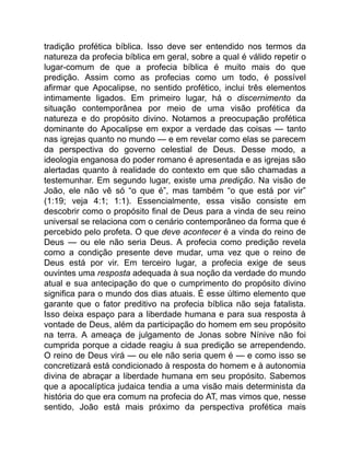 tradição profética bíblica. Isso deve ser entendido nos termos da
natureza da profecia bíblica em geral, sobre a qual é válido repetir o
lugar-comum de que a profecia bíblica é muito mais do que
predição. Assim como as profecias como um todo, é possível
afirmar que Apocalipse, no sentido profético, inclui três elementos
intimamente ligados. Em primeiro lugar, há o discernimento da
situação contemporânea por meio de uma visão profética da
natureza e do propósito divino. Notamos a preocupação profética
dominante do Apocalipse em expor a verdade das coisas — tanto
nas igrejas quanto no mundo — e em revelar como elas se parecem
da perspectiva do governo celestial de Deus. Desse modo, a
ideologia enganosa do poder romano é apresentada e as igrejas são
alertadas quanto à realidade do contexto em que são chamadas a
testemunhar. Em segundo lugar, existe uma predição. Na visão de
João, ele não vê só “o que é”, mas também “o que está por vir”
(1:19; veja 4:1; 1:1). Essencialmente, essa visão consiste em
descobrir como o propósito final de Deus para a vinda de seu reino
universal se relaciona com o cenário contemporâneo da forma que é
percebido pelo profeta. O que deve acontecer é a vinda do reino de
Deus — ou ele não seria Deus. A profecia como predição revela
como a condição presente deve mudar, uma vez que o reino de
Deus está por vir. Em terceiro lugar, a profecia exige de seus
ouvintes uma resposta adequada à sua noção da verdade do mundo
atual e sua antecipação do que o cumprimento do propósito divino
significa para o mundo dos dias atuais. É esse último elemento que
garante que o fator preditivo na profecia bíblica não seja fatalista.
Isso deixa espaço para a liberdade humana e para sua resposta à
vontade de Deus, além da participação do homem em seu propósito
na terra. A ameaça de julgamento de Jonas sobre Nínive não foi
cumprida porque a cidade reagiu à sua predição se arrependendo.
O reino de Deus virá — ou ele não seria quem é — e como isso se
concretizará está condicionado à resposta do homem e à autonomia
divina de abraçar a liberdade humana em seu propósito. Sabemos
que a apocalíptica judaica tendia a uma visão mais determinista da
história do que era comum na profecia do AT, mas vimos que, nesse
sentido, João está mais próximo da perspectiva profética mais
 