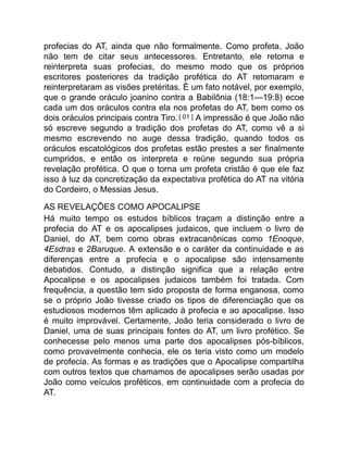 profecias do AT, ainda que não formalmente. Como profeta, João
não tem de citar seus antecessores. Entretanto, ele retoma e
reinterpreta suas profecias, do mesmo modo que os próprios
escritores posteriores da tradição profética do AT retomaram e
reinterpretaram as visões pretéritas. É um fato notável, por exemplo,
que o grande oráculo joanino contra a Babilônia (18:1—19:8) ecoe
cada um dos oráculos contra ela nos profetas do AT, bem como os
dois oráculos principais contra Tiro.[ 01 ] A impressão é que João não
só escreve segundo a tradição dos profetas do AT, como vê a si
mesmo escrevendo no auge dessa tradição, quando todos os
oráculos escatológicos dos profetas estão prestes a ser finalmente
cumpridos, e então os interpreta e reúne segundo sua própria
revelação profética. O que o torna um profeta cristão é que ele faz
isso à luz da concretização da expectativa profética do AT na vitória
do Cordeiro, o Messias Jesus.
AS REVELAÇÕES COMO APOCALIPSE
Há muito tempo os estudos bíblicos traçam a distinção entre a
profecia do AT e os apocalipses judaicos, que incluem o livro de
Daniel, do AT, bem como obras extracanônicas como 1Enoque,
4Esdras e 2Baruque. A extensão e o caráter da continuidade e as
diferenças entre a profecia e o apocalipse são intensamente
debatidos. Contudo, a distinção significa que a relação entre
Apocalipse e os apocalipses judaicos também foi tratada. Com
frequência, a questão tem sido proposta de forma enganosa, como
se o próprio João tivesse criado os tipos de diferenciação que os
estudiosos modernos têm aplicado à profecia e ao apocalipse. Isso
é muito improvável. Certamente, João teria considerado o livro de
Daniel, uma de suas principais fontes do AT, um livro profético. Se
conhecesse pelo menos uma parte dos apocalipses pós-bíblicos,
como provavelmente conhecia, ele os teria visto como um modelo
de profecia. As formas e as tradições que o Apocalipse compartilha
com outros textos que chamamos de apocalipses serão usadas por
João como veículos proféticos, em continuidade com a profecia do
AT.
 