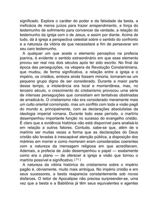 significado. Explora o caráter do poder e da falsidade da besta, a
ineficácia de meros juízos para trazer arrependimento, a força do
testemunho de sofrimento para convencer da verdade, a relação do
testemunho da igreja com o de Jesus, e assim por diante. Acima de
tudo, dá à igreja a perspectiva celestial sobre o sentido do confronto
e a natureza da vitória de que necessitará a fim de perseverar em
seu caro testemunho.
A qualquer um que aceite o elemento perceptivo na profecia
joanina, é evidente o sentido extraordinário em que esse elemento
provou ser real nos dois séculos após ter sido escrito. No final da
época das perseguições, na véspera da Revolução Constantiniana,
que mudou, de forma significativa, a relação entre a igreja e o
império, os cristãos, embora ainda fossem minoria, tornaram-se um
pequeno grupo digno de ser considerado. Durante a maior parte
desse tempo, a intolerância era local e momentânea, mas, no
terceiro século, o crescimento do cristianismo provocou uma série
de intensas perseguições que consistiam em tentativas obstinadas
de erradicá-lo. O cristianismo não era considerado meramente mais
um culto oriental corrompido, mas um conflito com toda a visão pagã
do mundo e, principalmente, com as declarações absolutistas da
ideologia imperial romana. Durante todo esse período, o martírio
desempenhou importante função no sucesso do evangelho cristão.
É claro que a evidência histórica não está disponível para analisá-lo
em relação a outros fatores. Contudo, sabe-se que, além de o
martírio ser muitas vezes a forma que as declarações do Deus
cristão são levadas à inescapável atenção pública, a disposição dos
mártires em morrer e como morreram eram consideradas coerentes
com a natureza da mensagem religiosa em que acreditavam.
Ademais, a profecia de João desempenhou o papel — exatamente
como era o plano — de oferecer à igreja a visão que tornou o
martírio possível e significativo.[ 71 ]
A natureza da vitória histórica do cristianismo sobre o império
pagão é, obviamente, muito mais ambígua. No império cristão e em
seus sucessores, a besta reaparecia constantemente sob novos
disfarces. O leitor de Apocalipse não precisa surpreender-se, uma
vez que a besta e a Babilônia já têm seus equivalentes e agentes
 