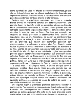 como a profecia de João foi dirigida a seus contemporâneos, já que
são os únicos leitores que ela aborda explicitamente. Isso não nos
impede de apreciar, mas nos auxilia a perceber como ela também
pode transcender seu contexto original e falar conosco.
Existem duas características marcantes em como a profecia
bíblica provou ter relevância contínua aos leitores posteriores. Em
primeiro lugar, na tradição cristã, os propósitos divinos na história
eram considerados constantes e, portanto, seus grandes atos de
salvação e julgamento no passado podiam ser compreendidos como
modelos do que ele faria no futuro. Por isso, por exemplo, as
imagens do êxodo passaram a desempenhar uma função tão
importante, não só em Apocalipse, ao narrar os acontecimentos
escatológicos de salvação e juízo. Ademais, significavam também
que as profecias que haviam sido cumpridas poderiam ser
reinterpretadas e reaplicadas a novas situações. Quando João
repete as profecias do AT referentes à condenação da Babilônia e
de Tiro, usando-as para compor sua própria visão acerca da queda
da Babilônia, ele não ignora sua referência original aos grandes
poderes pagãos contemporâneos dos profetas que proferiram esses
oráculos. Porém, ele via Roma como a sucessora de Tiro em seu
império econômico e a sucessora da Babilônia em sua opressão
política. Tendo em vista que o mal dessas cidades foi repetido e
superado por Roma, o julgamento de Deus sobre elas também recai
— e ainda mais — na própria Roma. A cidade em que servir a
carapuça profética deve usá-la. Esse princípio permite que os
oráculos proféticos transcendam sua menção original, sem supor
que, de alguma maneira, quando Jeremias se referiu à Babilônia,
estava falando, na verdade, de Roma. O mesmo conceito valida a
forma de Apocalipse inspirar críticas de sistemas posteriores de
opressão política e econômica ao longo da história da igreja — o
que ainda acontece nos dias atuais.
Em segundo lugar, a promessa profética costumava exceder o
cumprimento. Por exemplo, a restauração de Israel após o exílio na
Babilônia não correspondeu ao contexto em que os grandes
profetas do exílio a previram. De certo modo, suas profecias foram
confirmadas, mas, por outro, continuaram inspirando esperança por
 