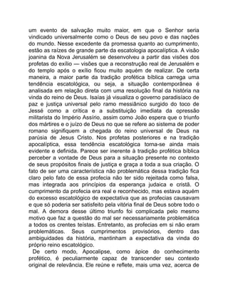um evento de salvação muito maior, em que o Senhor seria
vindicado universalmente como o Deus de seu povo e das nações
do mundo. Nesse excedente da promessa quanto ao cumprimento,
estão as raízes de grande parte da escatologia apocalíptica. A visão
joanina da Nova Jerusalém se desenvolveu a partir das visões dos
profetas do exílio — visões que a reconstrução real de Jerusalém e
do templo após o exílio ficou muito aquém de realizar. De certa
maneira, a maior parte da tradição profética bíblica carrega uma
tendência escatológica, ou seja, a situação contemporânea é
analisada em relação direta com uma resolução final da história na
vinda do reino de Deus. Isaías já visualiza o governo paradisíaco de
paz e justiça universal pelo ramo messiânico surgido do toco de
Jessé como a crítica e a substituição imediata da opressão
militarista do Império Assírio, assim como João espera que o triunfo
dos mártires e o juízo de Deus no que se refere ao sistema de poder
romano signifiquem a chegada do reino universal de Deus na
parúsia de Jesus Cristo. Nos profetas posteriores e na tradição
apocalíptica, essa tendência escatológica torna-se ainda mais
evidente e definida. Parece ser inerente à tradição profética bíblica
perceber a vontade de Deus para a situação presente no contexto
de seus propósitos finais de justiça e graça a toda a sua criação. O
fato de ser uma característica não problemática dessa tradição fica
claro pelo fato de essa profecia não ter sido rejeitada como falsa,
mas integrada aos princípios da esperança judaica e cristã. O
cumprimento da profecia era real e reconhecido, mas estava aquém
do excesso escatológico de expectativa que as profecias causavam
e que só poderia ser satisfeito pela vitória final de Deus sobre todo o
mal. A demora desse último triunfo foi complicada pelo mesmo
motivo que faz a questão do mal ser necessariamente problemática
a todos os crentes teístas. Entretanto, as profecias em si não eram
problemáticas. Seus cumprimentos provisórios, dentro das
ambiguidades da história, mantinham a expectativa da vinda do
próprio reino escatológico.
De certo modo, Apocalipse, como ápice do conhecimento
profético, é peculiarmente capaz de transcender seu contexto
original de relevância. Ele reúne e reflete, mais uma vez, acerca de
 