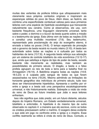 muitas das vertentes da profecia bíblica que ultrapassaram mais
claramente seus próprios contextos originais e inspiraram as
esperanças sólidas do povo de Deus. Além disso, ao fazê-lo, ele
combina uma especificidade contextual valiosa para seus primeiros
leitores com uma espécie de hipérbole escatológica que transcende
naturalmente seu cenário. Como já observamos, ele usa, com
bastante frequência, uma linguagem claramente universal, tanto
sobre o poder, o domínio e o louvor da besta quanto sobre a missão
e o testemunho da igreja. Esta última vem de todas as nações (5:9)
e constitui uma multidão incontável (7:9). Seu testemunho,
representado pela proclamação do anjo do evangelho eterno, é
enviado a todos os povos (14:6). O tempo esperado de provação
sob o governo da besta recairá no mundo inteiro (3:10). A besta tem
autoridade sobre todas as nações e é cultuada por todos os
habitantes da terra (13:7,8). A segunda besta reforça sua adoração
por um sistema de controle totalitário da vida econômica (13:12-17)
que, ainda que satisfaça a lógica do tipo de poder da besta, excede
bastante não meramente as realidades, mas também as
possibilidades do primeiro século. O dragão, a besta e o falso
profeta agrupam os reis de toda a terra para a batalha final no
Armagedom (16:14). A Babilônia engana todas as nações (14:8;
18:3,23) e é culpada pelo sangue de todos os que foram
assassinados na terra (18:24). Mesmo admitindo as limitações do
horizonte geográfico dos indivíduos do primeiro século, tudo isso
deve ser intencionalmente hiperbólico. Apresenta o conflito por vir
entre a igreja e a besta sob uma perspectiva escatologicamente
universal, e não historicamente realista. Sobrepõe a visão da vinda
do reino de Deus ao futuro imediato que João e seus leitores
enfrentam.
Isso não significa que João prediz, em um futuro distante, séculos
depois do Império Romano, um Estado verdadeiramente universal,
totalitário e anticristão. A hipérbole é do mesmo tipo de outra
observada no capítulo 4: a maneira que ele escreve, como se todos
os cristãos precisassem sofrer o martírio. O exagero deixa evidente
o que está em jogo no confronto entre a igreja e o império. Esse
conflito realmente se refere à vinda do reino de Deus. Contudo, a
 