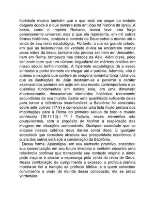 hipérbole mostra também que o que está em xeque no embate
daquela época é o que sempre está em jogo na história da igreja. A
besta, como o Império Romano, nunca teve uma força
genuinamente universal, mas o que ela representa, em mil outras
formas históricas, contesta o controle de Deus sobre o mundo até a
vinda de seu reino escatológico. Portanto, a rua da grande cidade,
em que as testemunhas da verdade divina se encontram mortas
pelas mãos da besta, também não precisa ser nem em Jerusalém,
nem em Roma, tampouco nas cidades da Ásia. Além disso, pode
ser onde quer que um número inigualável de mártires cristãos em
nosso século tenha morrido. A hipérbole escatológica dá a esses
símbolos o poder inerente de chegar até a parúsia. Ademais, não é
apenas o exagero que confere às imagens tamanha força. Uma vez
que as ilustrações de João destinam-se a penetrar o caráter
essencial dos poderes em ação em seu mundo contemporâneo e as
questões fundamentais em debate nele, em uma dimensão
impressionante, descartamos elementos históricos meramente
secundários de seu mundo. Existe uma quantidade suficiente deles
para tornar a referência inconfundível: a Babilônia foi construída
sobre sete colinas (17:9) e comercializa uma lista muito precisa das
importações para a Roma do primeiro século de todo o mundo
conhecido (18:11-13).[ 72 ] Todavia, esses elementos são
pouquíssimos, com o propósito de facilitar a reaplicação das
imagens em situações comparáveis. Qualquer sociedade que se
encaixe nesses critérios deve dar-se conta disso. E qualquer
sociedade que considere absoluta sua prosperidade econômica à
custa dos outros está sob a condenação da Babilônia.
Dessa forma, Apocalipse, em seu elemento preditivo, encontrou
sua concretização em seu futuro imediato e também encontra uma
relevância contínua que transcende seu contexto original e ainda
pode inspirar e atestar a esperança pela vinda do reino de Deus.
Nessa combinação de cumprimento e excesso, a profecia joanina
mostra-se fiel à tradição da profecia bíblica, e a quem considera
convincente a visão do mundo dessa concepção, ela se prova
verdadeira.
 