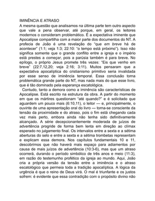 IMINÊNCIA E ATRASO
A mesma questão que analisamos na última parte tem outro aspecto
que vale a pena observar, até porque, em geral, os leitores
modernos o consideram problemático. É a expectativa iminente que
Apocalipse compartilha com a maior parte dos documentos do NT. A
profecia de João é uma revelação do “que em breve há de
acontecer” (1:1; veja 1:3; 22:10: “o tempo está próximo”). Isso não
significa somente que o grande conflito entre a igreja e o império
está prestes a começar, pois a parúsia também é para breve. No
epílogo, o próprio Jesus promete três vezes: “Eis que venho em
breve” (22:7,12,20; veja 2:16; 3:11). Muitos pensaram que a
expectativa apocalíptica do cristianismo primitivo seria invalidada
por esse senso de iminência temporal. Essa conclusão torna
problemática grande parte do NT, mas nada mais do que esse livro,
que é tão dominado pela esperança escatológica.
Contudo, tanto a demora como a iminência são características de
Apocalipse. Está escrito na estrutura da obra. A partir do momento
em que os mártires questionam “até quando?” e é solicitado que
aguardem um pouco mais (6:10,11), o leitor — e, principalmente, o
ouvinte de uma apresentação oral do livro — torna-se consciente da
tensão da proximidade e do atraso, pois o fim está chegando cada
vez mais perto, embora ainda não tenha sido definitivamente
alcançado. A série decepcionantemente moderada de juízos de
advertência progride de forma bem lenta em direção ao clímax
esperado no julgamento final. Os intervalos entre a sexta e a sétima
aberturas do selo e entre a sexta e a sétima trombetas representam
e explicam essa demora. Nos capítulos fundamentais 10 e 11,
descobrimos que não haverá mais espaço para adiamentos por
causa de mais juízos de advertência (10:3-6), mas que um atraso
ocorrerá, durando o período simbólico de três anos e meio (11:3),
em razão do testemunho profético da igreja ao mundo. Aqui, João
cria a própria versão da tensão entre a iminência e o atraso
escatológico que permeia toda a tradição apocalíptica. A lógica da
urgência é que o reino de Deus virá. O mal é triunfante e os justos
sofrem: é evidente que essa contradição com o propósito divino não
 