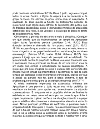 pode continuar indefinidamente? Se Deus é justo, logo ele corrigirá
todos os erros. Porém, a lógica da espera é a da paciência e da
graça de Deus. Ele oferece ao povo tempo para se arrepender. A
revelação de João quanto à função do testemunho sofredor da
igreja torna essa lógica mais estreita. O sofrimento dos justos, que
na tradição apocalíptica, exige a intervenção iminente de Deus para
estabelecer seu reino, é, na verdade, a estratégia de Deus na tarefa
de estabelecer seu reino.
Obviamente, o período de três anos e meio é simbólico. (Qualquer
um que duvide que as especificações de tempo de Apocalipse
sejam todas figurativas precisa considerar 2:10; 17:12.) Essa
duração também é chamada de “um pouco mais” (6:11; 12:12;
17:10), expressão que, assim como os três anos e meio, tem uma
base exegética e um papel tradicional em consideração ao atraso
escatológico (Salmos 37:10; Isaías 26:20; Hebreus 10:37). Isso
garante à igreja que seu tempo de provação não é indefinido. Ele
tem um limite dentro do propósito de Deus, e o reino finalmente virá.
É condizente com a promessa de Jesus, de vir “em breve”, mas de
um modo que elimina a possibilidade de cálculo cronológico. A
igreja que ora pela chegada do reino e espera pela conversão das
nações vive na tensão da proximidade e da demora. O fato de essa
tensão ser teológica, e não meramente cronológica, explica por que
o atraso da parúsia não foi, para a igreja primitiva, o tipo de
problema que se tornou para os estudiosos modernos do NT.[ 73 ]
O efeito realmente importante da expectativa iminente em
Apocalipse é que permite a João trazer sua visão profética do
resultado da história para apoiar seu entendimento da situação
contemporânea. É enquanto vê o propósito divino de finalmente
estabelecer seu reino universal se impor ao presente que João é
capaz de perceber o plano de Deus na situação presente e o papel
que os cristãos são chamados a desempenhar visando à vinda do
reino. Nesse processo profético de confrontar o presente com o
propósito final de Deus para o mundo, há o reconhecimento implícito
de que o fim da história tem uma relação única com toda a história.
Não é só a última coisa a acontecer após o penúltimo evento
histórico. É o ponto em que a verdade de toda a história vem à tona.
 